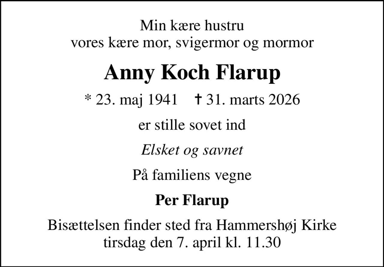 Min kære hustru vores kære mor, svigermor og mormor
Anny Koch Flarup
* 23. maj 1941    ✝ 31. marts 2026
er stille sovet ind
Elsket og savnet
På familiens vegne
Per Flarup
Bisættelsen finder sted fra Hammershøj Kirke  tirsdag den 7. april kl. 11.30