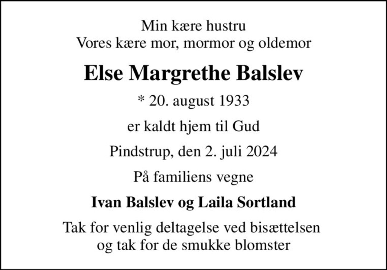 Min kære hustru Vores kære mor, mormor og oldemor
Else Margrethe Balslev
* 20. august 1933
er kaldt hjem til Gud
Pindstrup, den 2. juli 2024
På familiens vegne
Ivan Balslev og Laila Sortland
Tak for venlig deltagelse ved bisættelsen  og tak for de smukke blomster