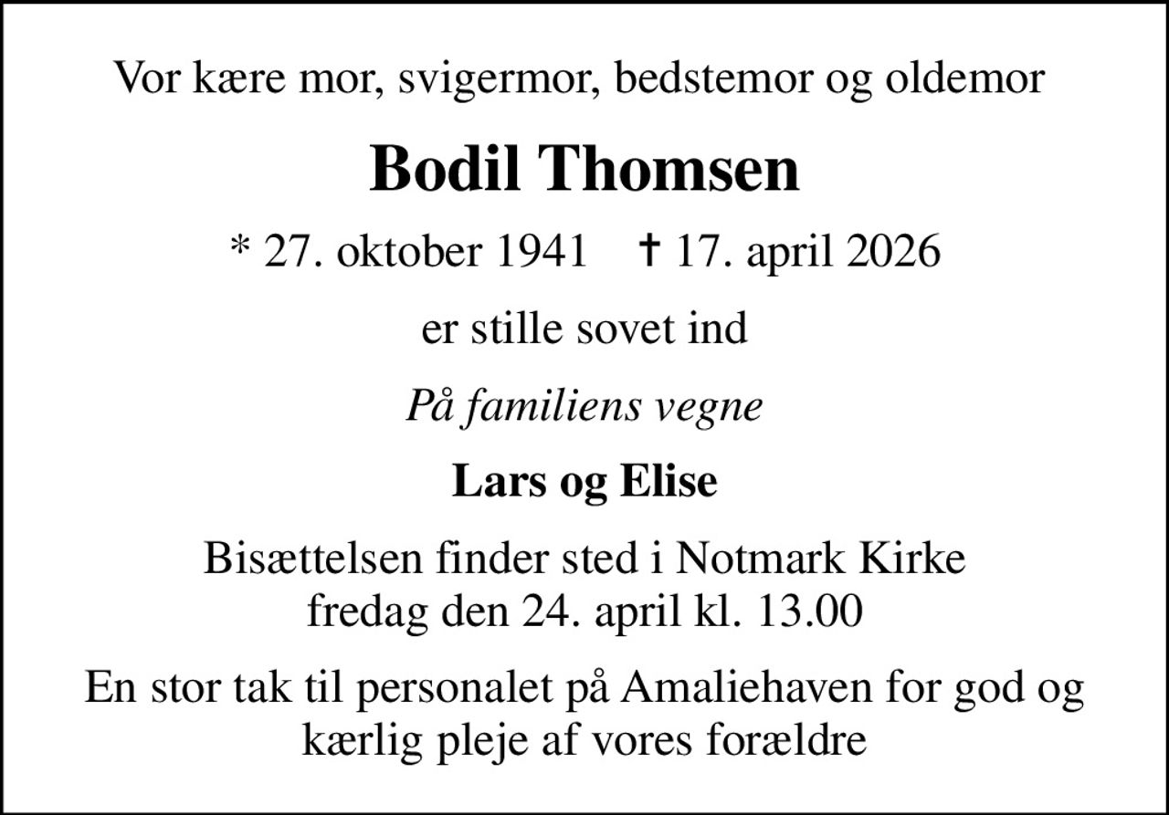 Vor kære mor, svigermor, bedstemor og oldemor 
Bodil Thomsen
* 27. oktober 1941    ✝ 17. april 2026
er stille sovet ind
På familiens vegne
Lars og Elise
Bisættelsen finder sted i Notmark Kirke  fredag den 24. april kl. 13.00 
En stor tak til personalet på Amaliehaven for god og kærlig pleje af vores forældre