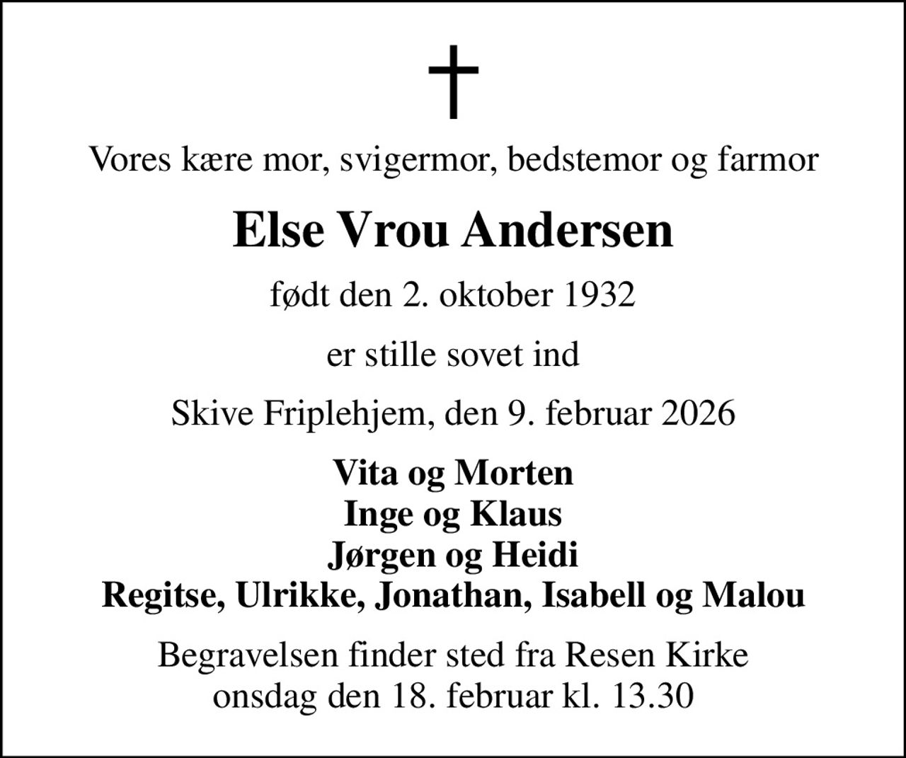 Vores kære mor, svigermor, bedstemor og farmor
Else Vrou Andersen
født den 2. oktober 1932
er stille sovet ind
Skive Friplehjem, den 9. februar 2026
Vita og Morten Inge og Klaus Jørgen og Heidi Regitse, Ulrikke, Jonathan, Isabell og Malou
Begravelsen finder sted fra Resen Kirke  onsdag den 18. februar kl. 13.30