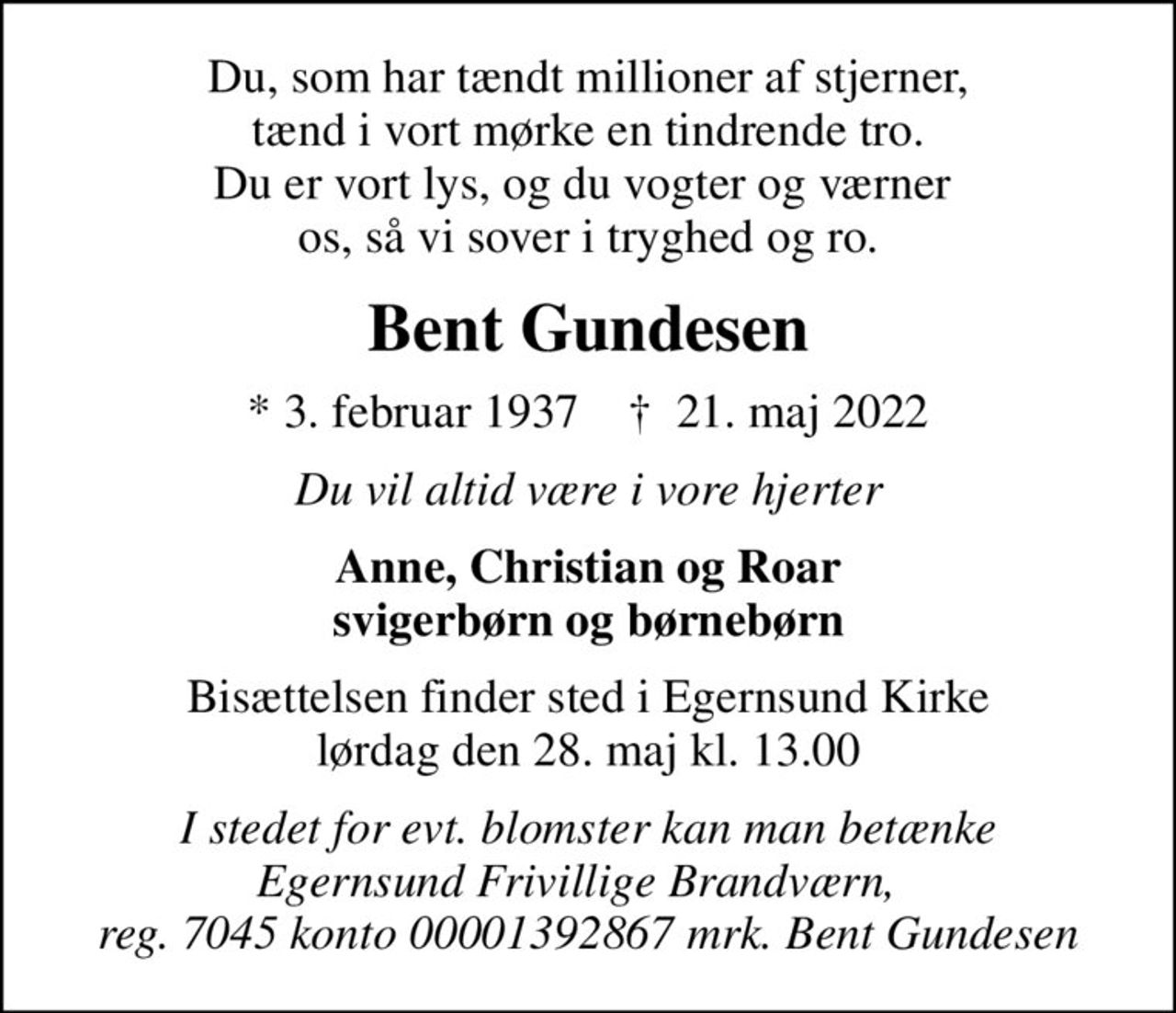 Du, som har tændt millioner af stjerner, tænd i vort mørke en tindrende tro. Du er vort lys, og du vogter og værner  os, så vi sover i tryghed og ro.
Bent Gundesen
* 3. februar 1937    ✝ 21. maj 2022
Du vil altid være i vore hjerter
Anne, Christian og Roar svigerbørn og børnebørn
Bisættelsen finder sted i Egernsund Kirke  lørdag den 28. maj kl. 13.00 
I stedet for evt. blomster kan man betænke Egernsund Frivillige Brandværn,   reg. 7045 konto 00001392867 mrk. Bent Gundesen