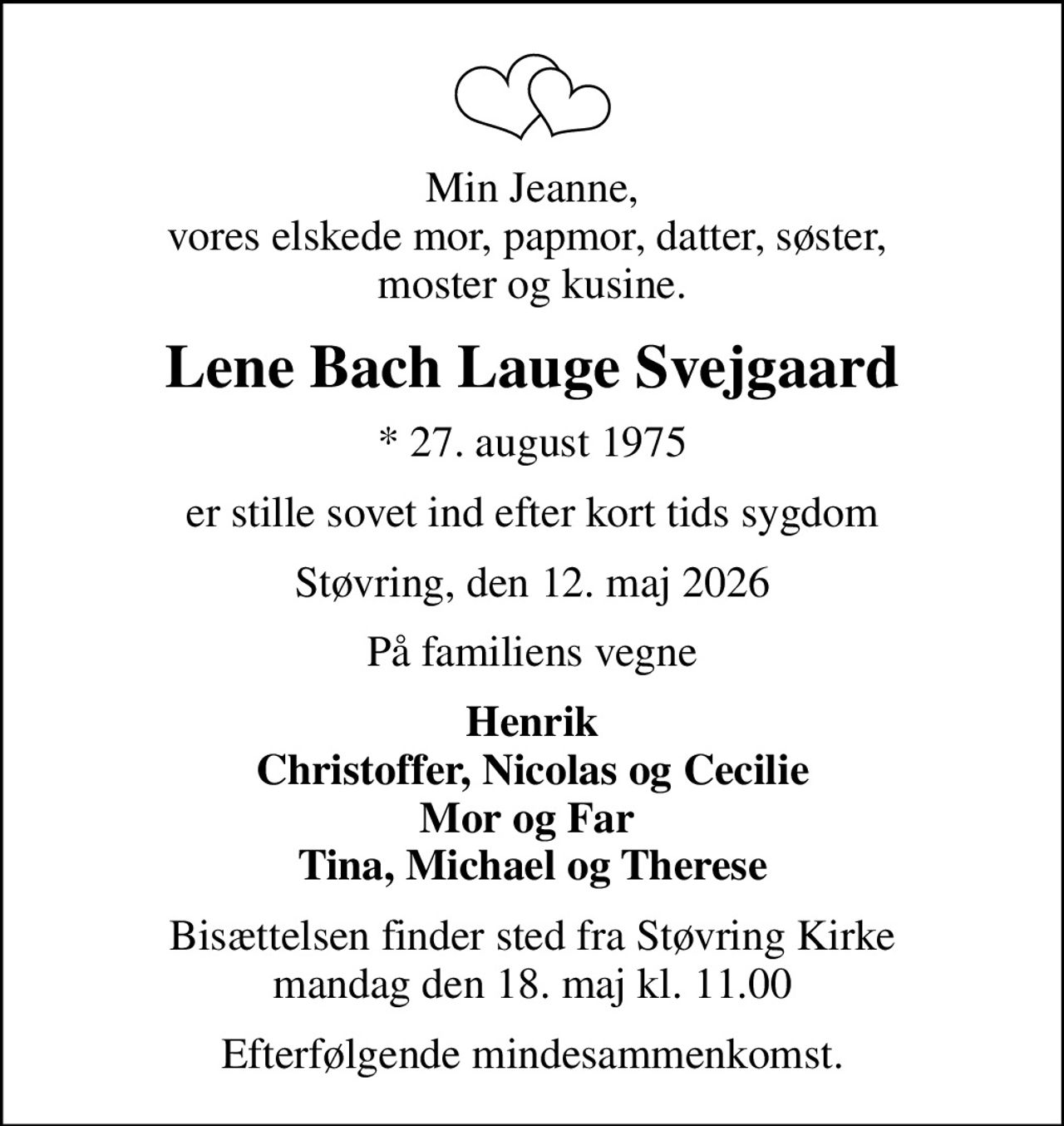 Min Jeanne, vores elskede mor, papmor, datter, søster,  moster og kusine.
Lene Bach Lauge Svejgaard
* 27. august 1975
er stille sovet ind efter kort tids sygdom
Støvring, den 12. maj 2026
På familiens vegne
Henrik Christoffer, Nicolas og Cecilie Mor og Far  Tina, Michael og Therese
Bisættelsen finder sted fra Støvring Kirke  mandag den 18. maj kl. 11.00 
Efterfølgende mindesammenkomst.
