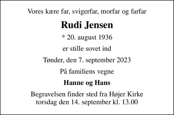 Vores kære far, svigerfar, morfar og farfar
Rudi Jensen
* 20. august 1936
er stille sovet ind
Tønder, den 7. september 2023
På familiens vegne
Hanne og Hans
Begravelsen finder sted fra Højer Kirke  torsdag den 14. september kl. 13.00