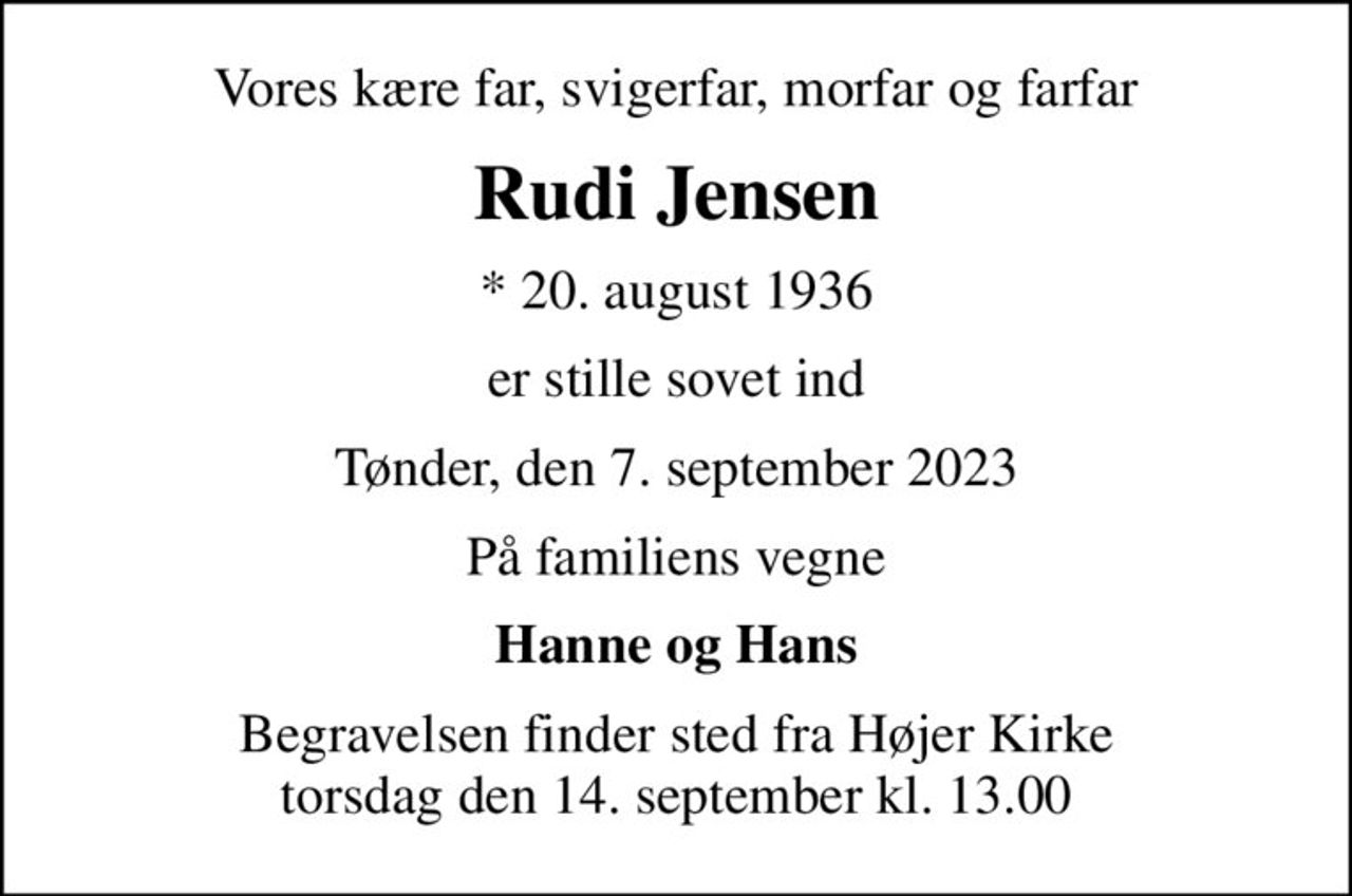 Vores kære far, svigerfar, morfar og farfar
Rudi Jensen
* 20. august 1936
er stille sovet ind
Tønder, den 7. september 2023
På familiens vegne
Hanne og Hans
Begravelsen finder sted fra Højer Kirke  torsdag den 14. september kl. 13.00