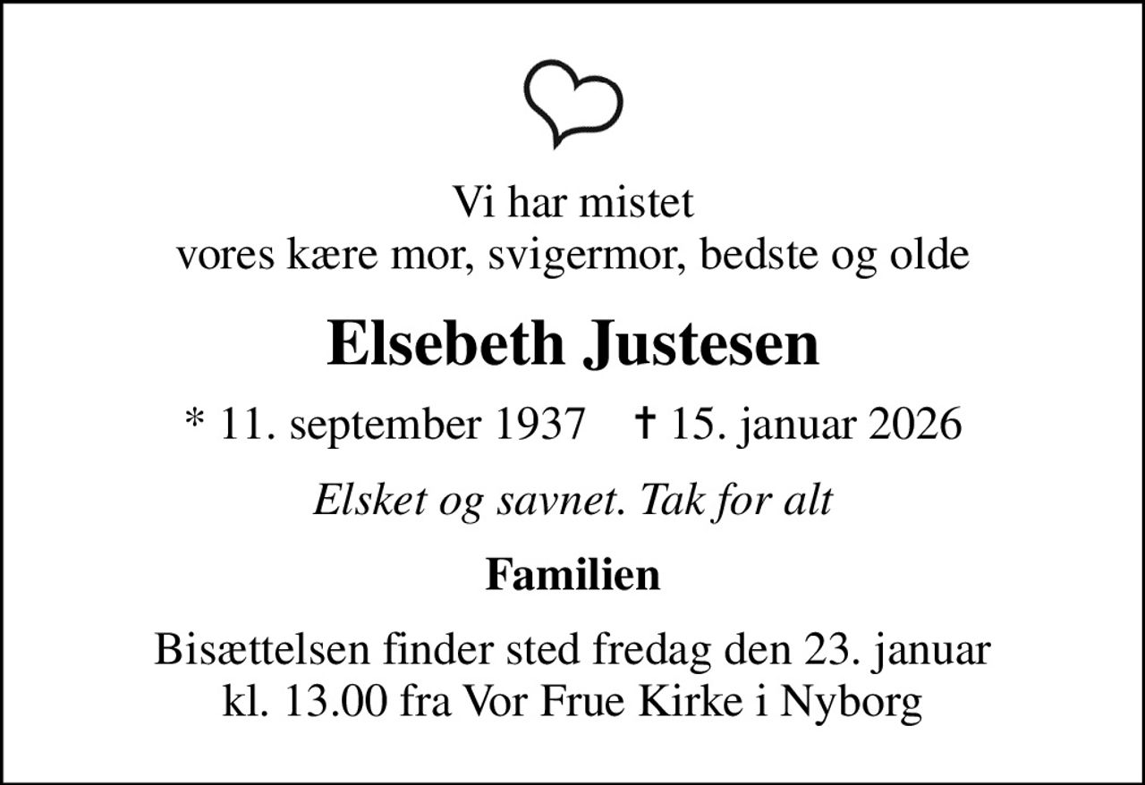 Vi har mistet vores kære mor, svigermor, bedste og olde
Elsebeth Justesen
* 11. september 1937    ✝ 15. januar 2026
Elsket og savnet. Tak for alt
Familien
Bisættelsen finder sted fredag den 23. januar kl. 13.00 fra Vor Frue Kirke i Nyborg