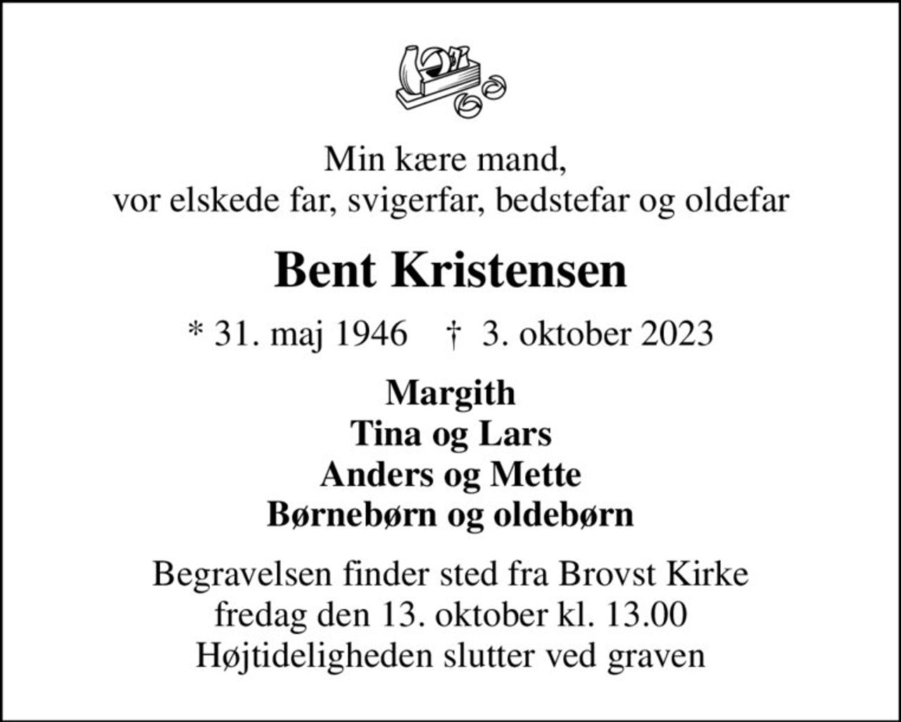 Min kære mand,  vor elskede far, svigerfar, bedstefar og oldefar
Bent Kristensen
* 31. maj 1946    ✝ 3. oktober 2023
Margith Tina og Lars Anders og Mette Børnebørn og oldebørn
Begravelsen finder sted fra Brovst Kirke  fredag den 13. oktober kl. 13.00  Højtideligheden slutter ved graven