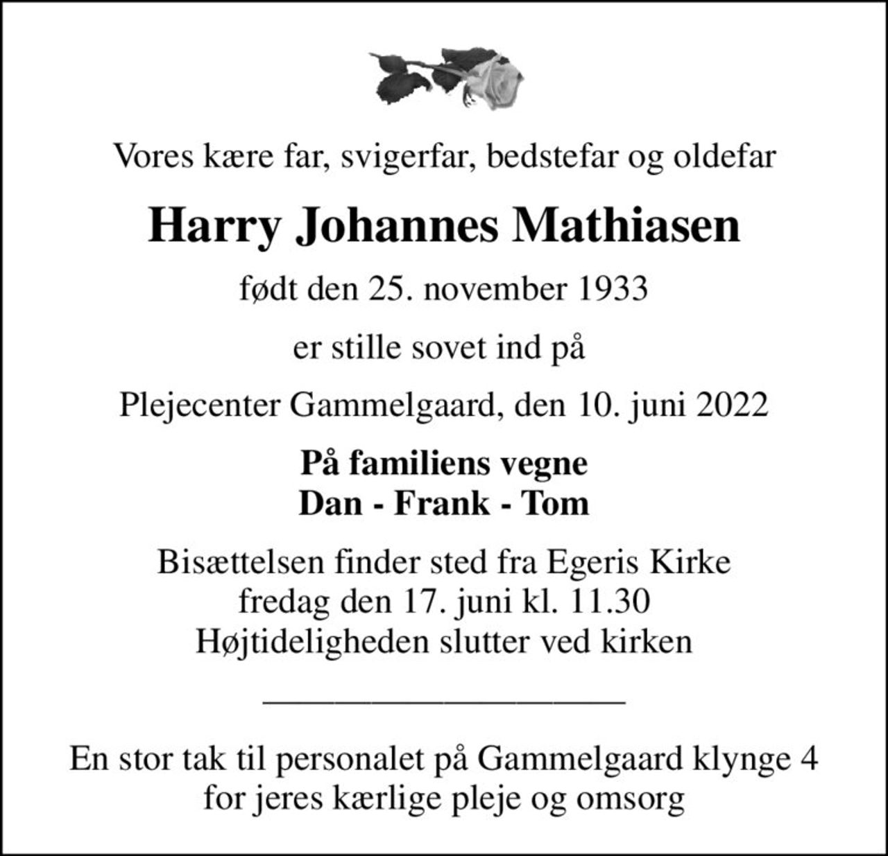 Vores kære far, svigerfar, bedstefar og oldefar
Harry Johannes Mathiasen
født den 25. november 1933
er stille sovet ind på 
Plejecenter Gammelgaard, den 10. juni 2022
På familiens vegne Dan - Frank - Tom
Bisættelsen finder sted fra Egeris Kirke  fredag den 17. juni kl. 11.30  Højtideligheden slutter ved kirken
En stor tak til personalet på Gammelgaard klynge 4 for jeres kærlige pleje og omsorg