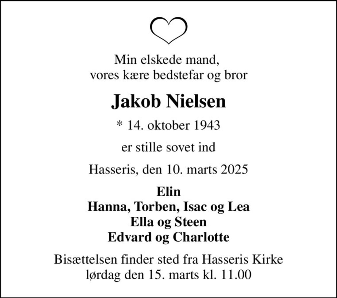 Min elskede mand,  vores kære bedstefar og bror
Jakob Nielsen
* 14. oktober 1943
er stille sovet ind
Hasseris, den 10. marts 2025
Elin Hanna, Torben, Isac og Lea Ella og Steen Edvard og Charlotte
Bisættelsen finder sted fra Hasseris Kirke  lørdag den 15. marts kl. 11.00