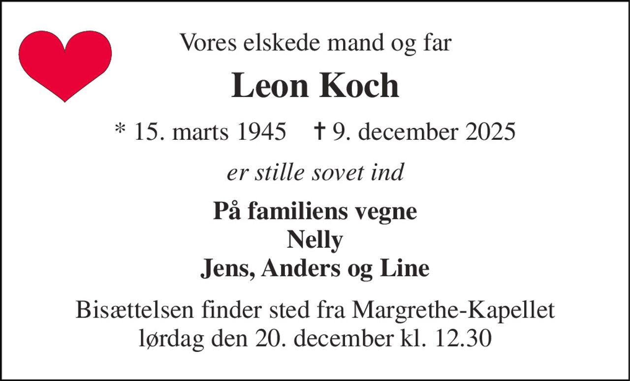 Vores elskede mand og far 
Leon Koch 
*​ 15. marts 1945​    ✝​ 9. december 2025 
er stille sovet ind 
På familiens vegne Nelly Jens, Anders og Line 
Bisættelsen finder sted fra Margrethe-Kapellet lørdag den 20. december kl. 12.30