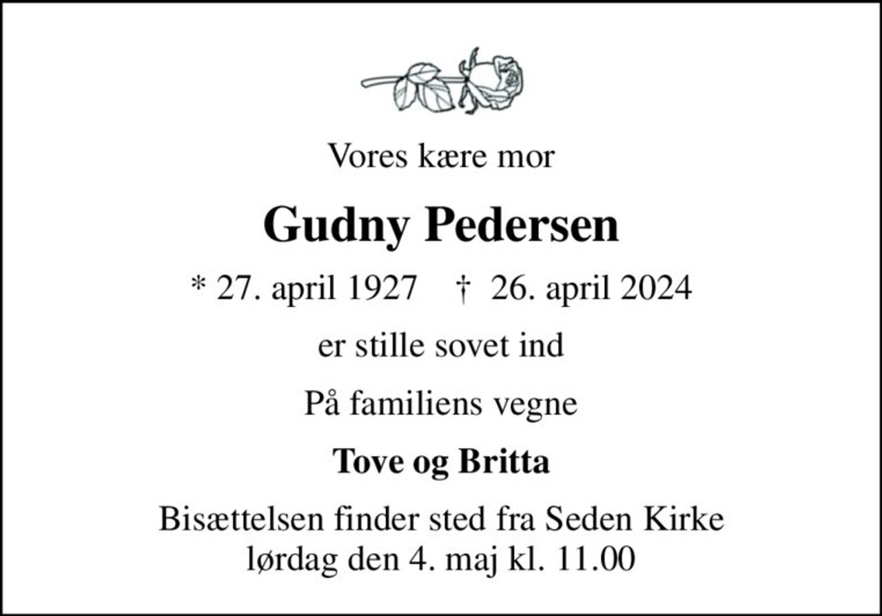 Vores kære mor
Gudny Pedersen
* 27. april 1927    ✝ 26. april 2024
er stille sovet ind
På familiens vegne
Tove og Britta
Bisættelsen finder sted fra Seden Kirke  lørdag den 4. maj kl. 11.00