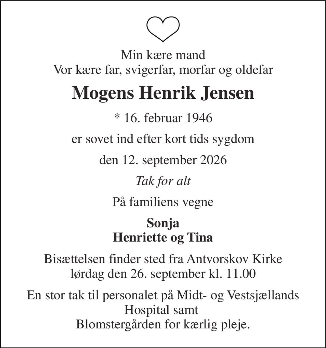 Min kære mand Vor kære far, svigerfar, morfar og oldefar 
Mogens Henrik Jensen 
*​ 16. februar 1946 
er sovet ind efter kort tids sygdom 
den 12. september 2026 
Tak for alt 
På familiens vegne 
Sonja Henriette og Tina 
Bisættelsen finder sted fra Antvorskov Kirke lørdag den 26. september kl. 11.00 
En stor tak til personalet på Midt- og Vestsjællands Hospital samt  Blomstergården for kærlig pleje.