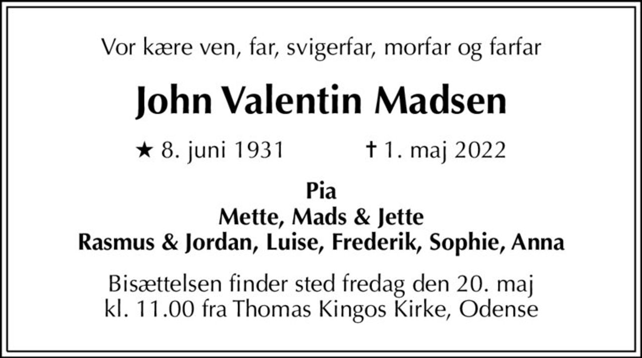 Vor kære ven, far, svigerfar, morfar og farfar
John Valentin Madsen
* 8. juni 1931    ✝ 1. maj 2022
Pia Mette, Mads & Jette Rasmus & Jordan, Luise, Frederik, Sophie, Anna
Bisættelsen finder sted fredag den 20. maj kl. 11.00 fra Thomas Kingos Kirke, Odense
