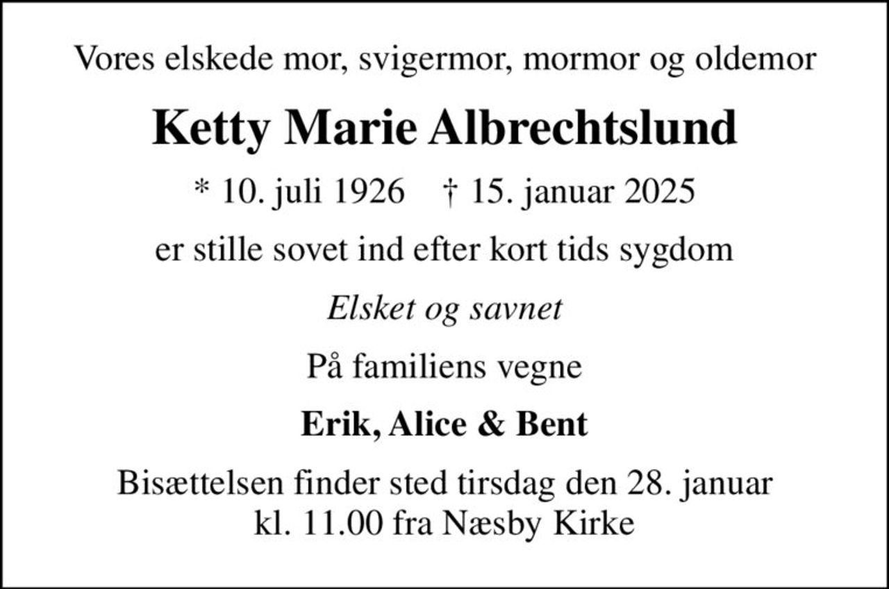 Vores elskede mor, svigermor, mormor og oldemor
Ketty Marie Albrechtslund
* 10. juli 1926    ✝ 15. januar 2025
er stille sovet ind efter kort tids sygdom
Elsket og savnet
På familiens vegne
Erik, Alice & Bent
Bisættelsen finder sted tirsdag den 28. januar kl. 11.00 fra Næsby Kirke