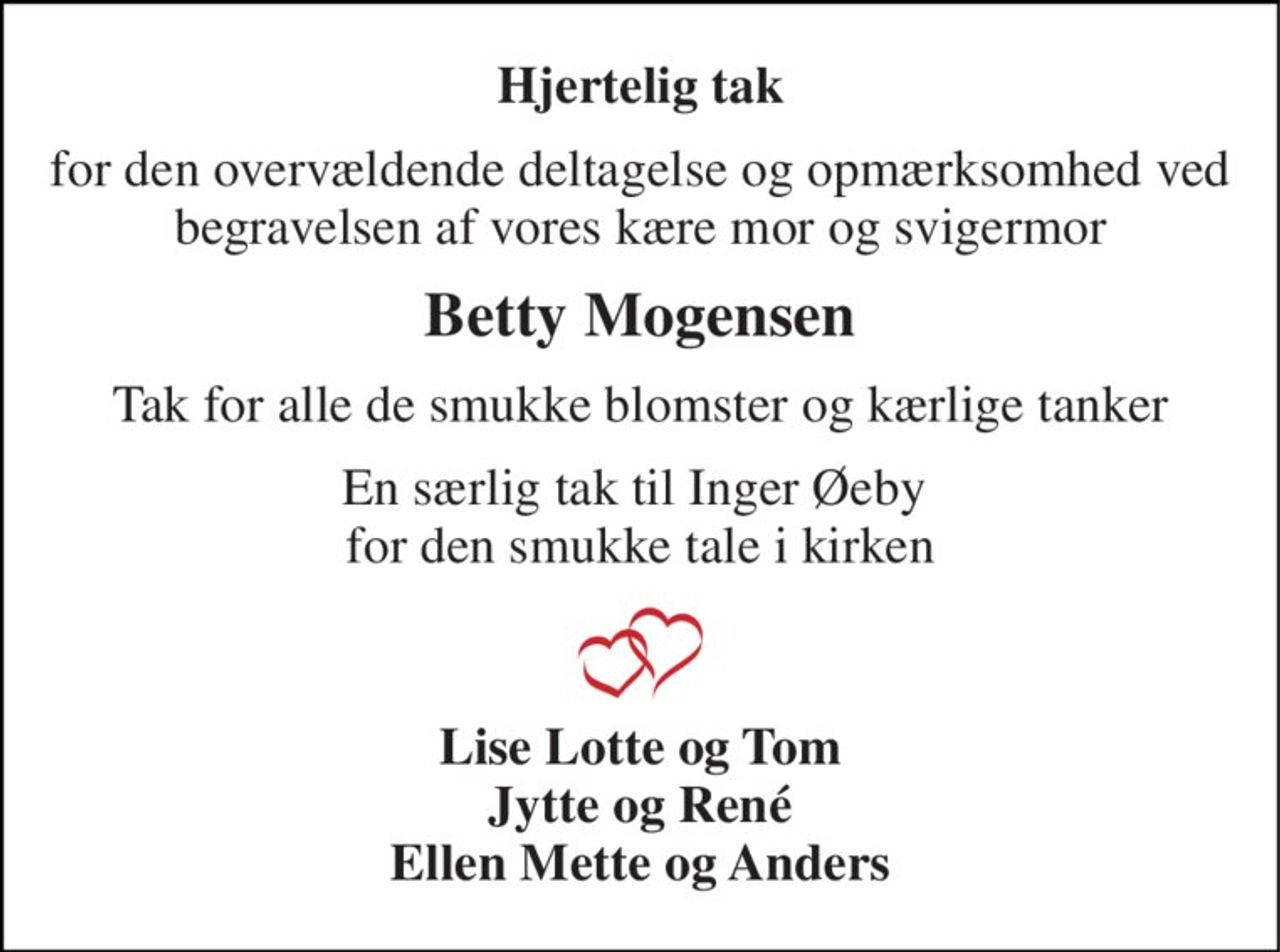 Hjertelig tak 
for den overvældende deltagelse og opmærksomhed ved begravelsen af vores kære mor og svigermor 
Betty Mogensen 
Tak for alle de smukke blomster og kærlige tanker 
En særlig tak til Inger Øeby  for den smukke tale i kirken 
Lise Lotte og Tom Jytte og René Ellen Mette og Anders