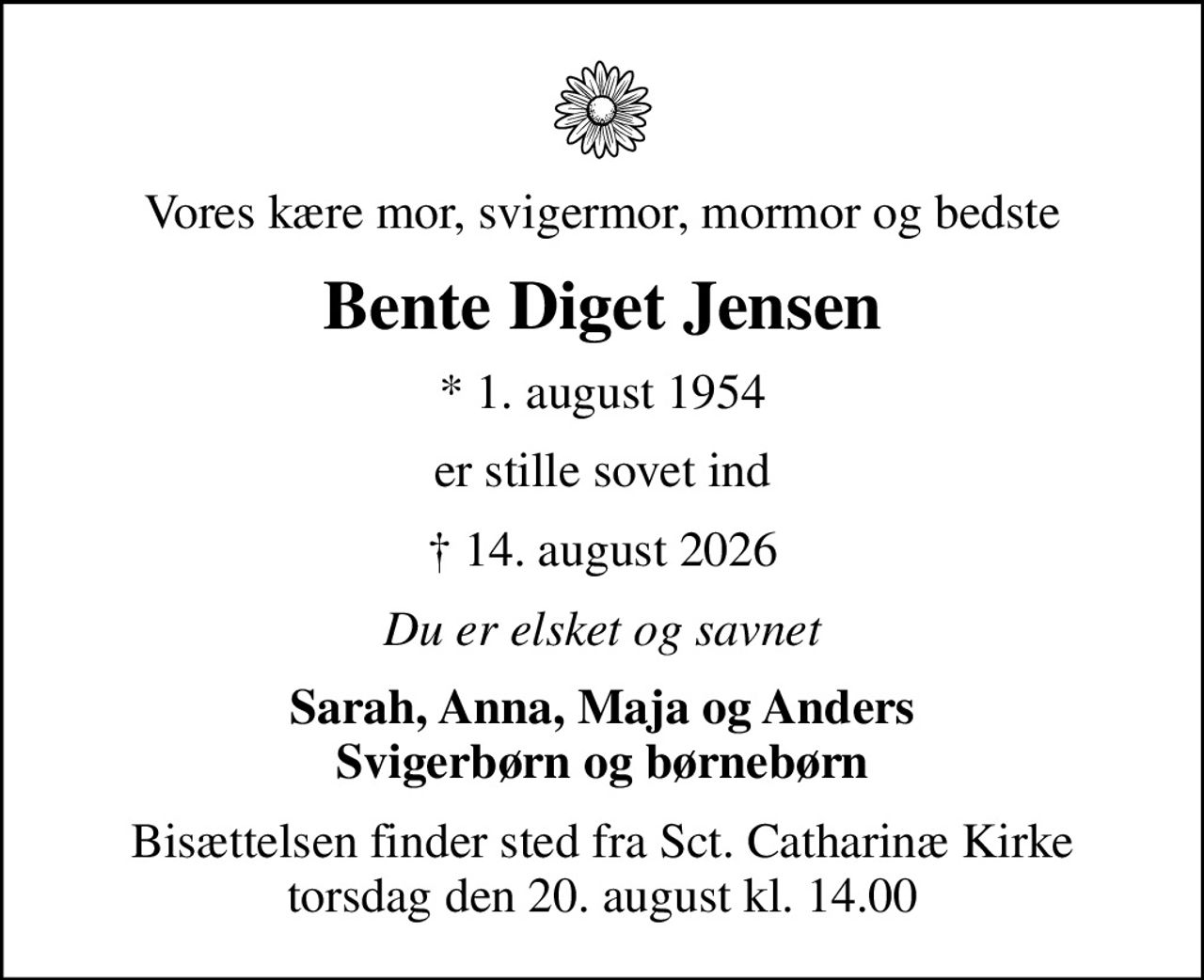 Vores kære mor, svigermor, mormor og bedste
Bente Diget Jensen
* 1. august 1954
er stille sovet ind
 14. august 2026
Du er elsket og savnet
Sarah, Anna, Maja og Anders Svigerbørn og børnebørn
Bisættelsen finder sted fra Sct. Catharinæ Kirke  torsdag den 20. august kl. 14.00