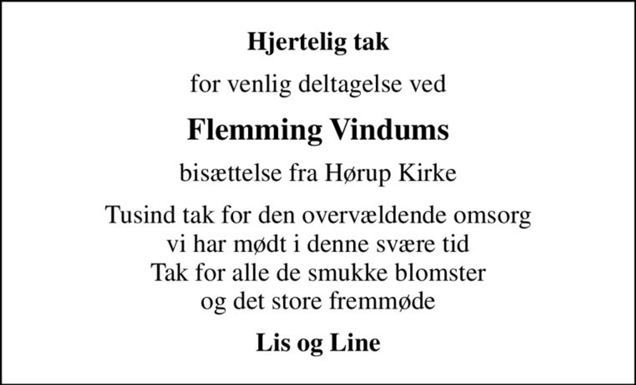 Hjertelig tak
for venlig deltagelse ved
Flemming Vindums
bisættelse fra Hørup Kirke
Tusind tak for den overvældende omsorg vi har mødt i denne svære tid Tak for alle de smukke blomster og det store fremmøde
Lis og Line