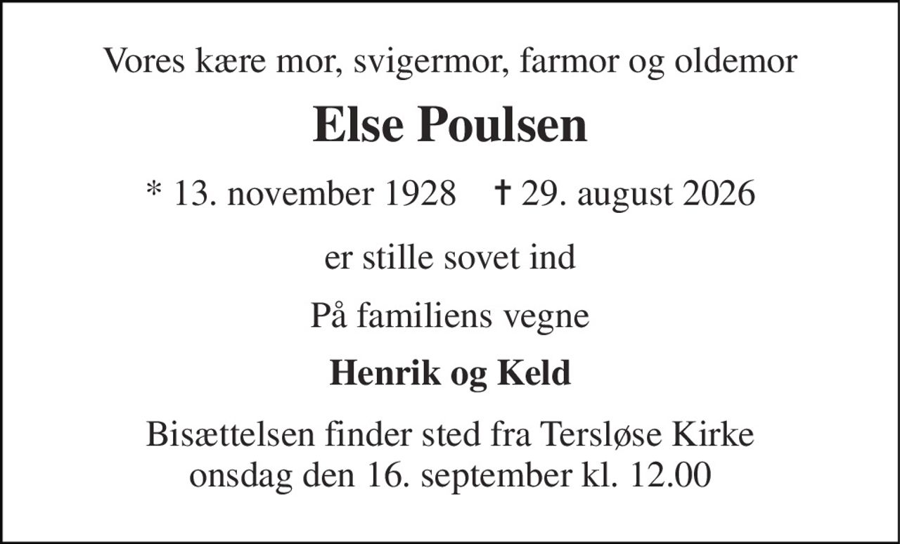 Vores kære mor, svigermor, farmor og oldemor 
Else Poulsen 
* 13. november 1928    ✝ 29. august 2026 
er stille sovet ind 
På familiens vegne 
Henrik og Keld 
Bisættelsen finder sted fra Tersløse Kirke onsdag den 16. september kl. 12.00