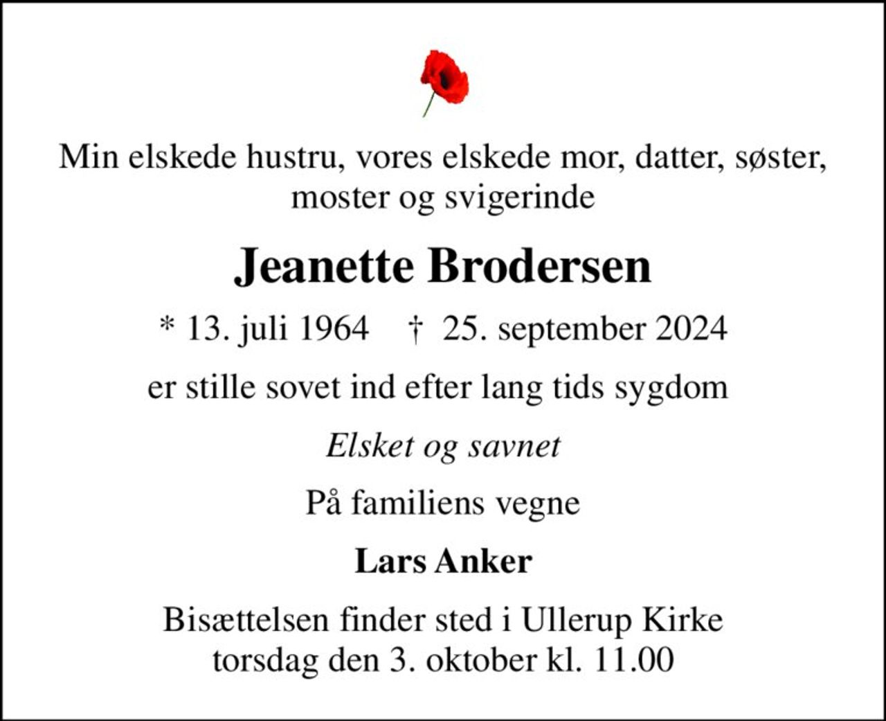Min elskede hustru, vores elskede mor, datter, søster, moster og svigerinde
Jeanette Brodersen
* 13. juli 1964    ✝ 25. september 2024
er stille sovet ind efter lang tids sygdom 
Elsket og savnet
På familiens vegne
Lars Anker
Bisættelsen finder sted i Ullerup Kirke  torsdag den 3. oktober kl. 11.00