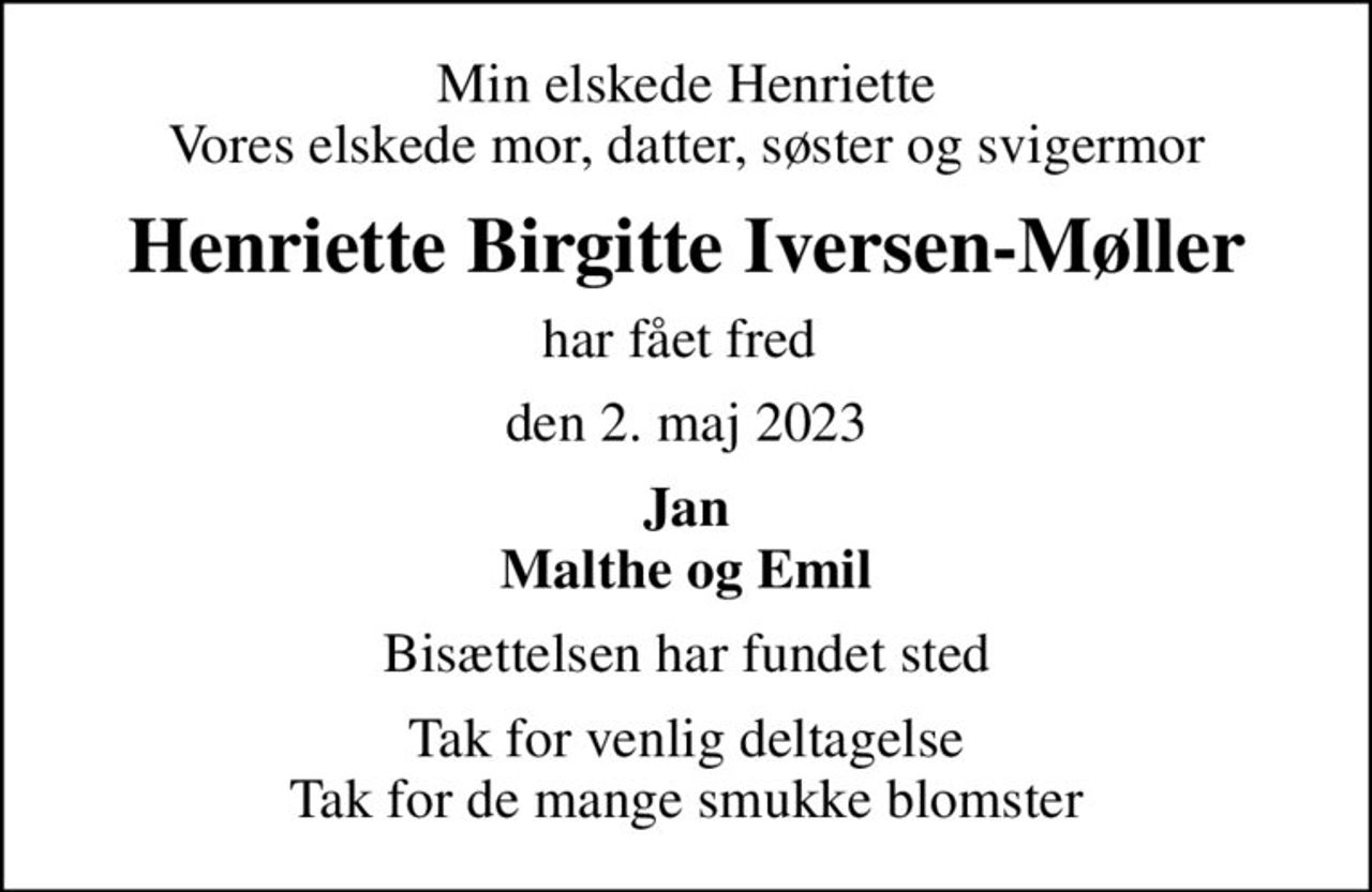Min elskede Henriette Vores elskede mor, datter, søster og svigermor
Henriette Birgitte Iversen-Møller
har fået fred 
den 2. maj 2023
Jan Malthe og Emil
Bisættelsen har fundet sted
Tak for venlig deltagelse Tak for de mange smukke blomster