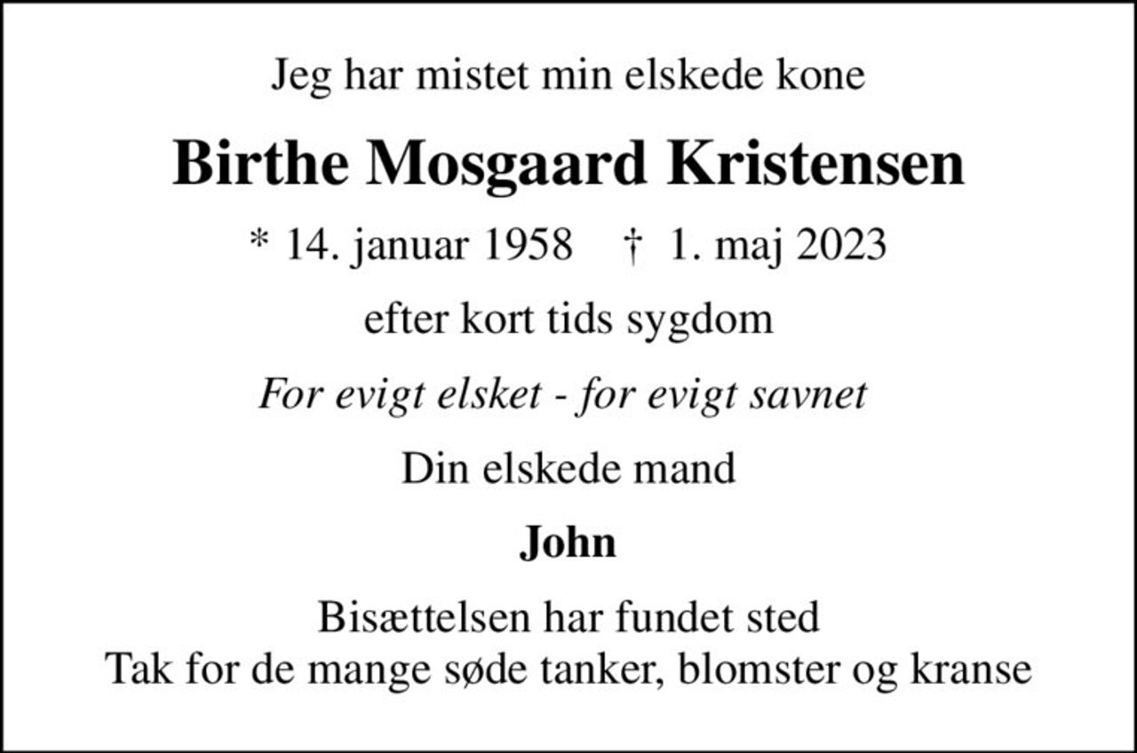 Jeg har mistet min elskede kone
Birthe Mosgaard Kristensen
* 14. januar 1958    ✝ 1. maj 2023
efter kort tids sygdom
For evigt elsket - for evigt savnet 
Din elskede mand
John
Bisættelsen har fundet sted Tak for de mange søde tanker, blomster og kranse
