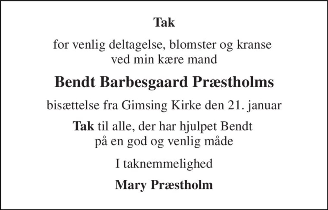 Tak 
for venlig deltagelse, blomster og kranse  ved min kære mand 
Bendt Barbesgaard Præstholms 
bisættelse fra Gimsing Kirke den 21. januar 
Tak til alle, der har hjulpet Bendt  på en god og venlig måde 
I taknemmelighed 
Mary Præstholm