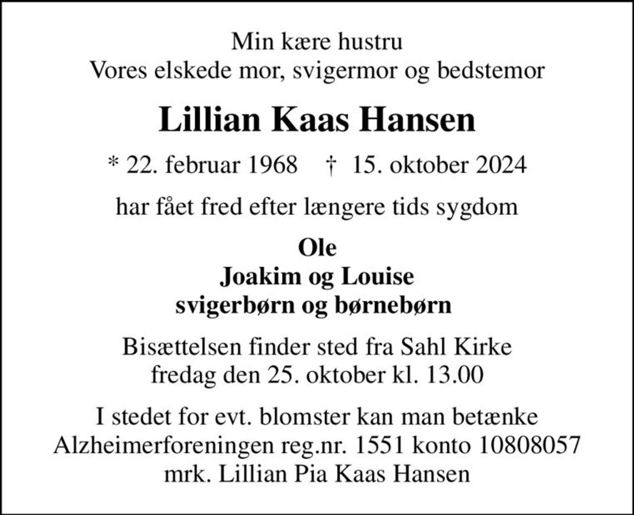 Min kære hustru Vores elskede mor, svigermor og bedstemor
Lillian Kaas Hansen
* 22. februar 1968    ✝ 15. oktober 2024
har fået fred efter længere tids sygdom
Ole Joakim og Louise svigerbørn og børnebørn 
Bisættelsen finder sted fra Sahl Kirke  fredag den 25. oktober kl. 13.00 
I stedet for evt. blomster kan man betænke
					Alzheimerforeningen reg.nr.1551konto10808057mrk. Lillian Pia Kaas
					Hansen