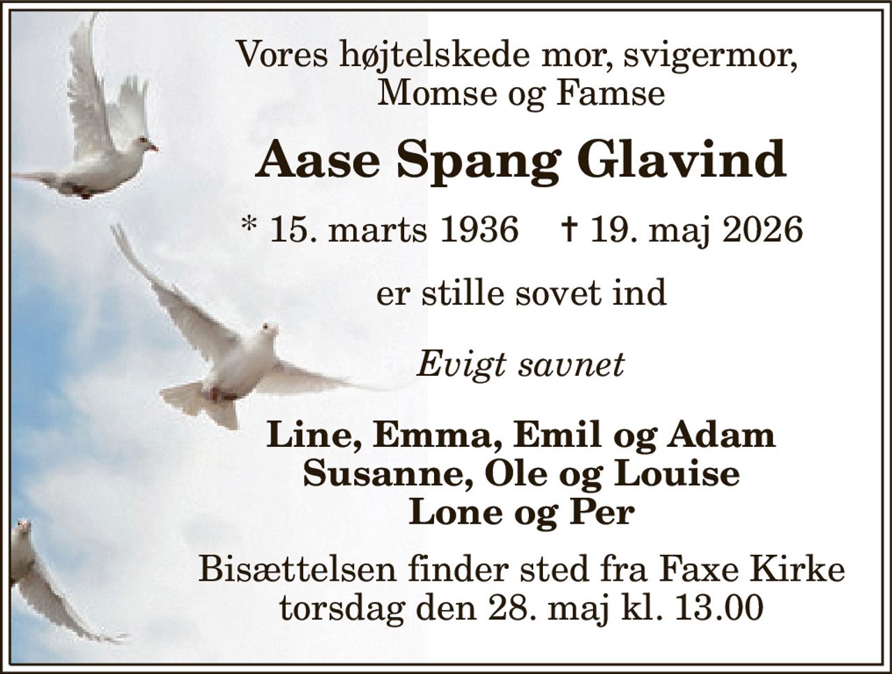 Vores højtelskede mor, svigermor,  Momse og Famse 
Aase Spang Glavind 
*​ 15. marts 1936​    ✝​ 19. maj 2026 
er stille sovet ind 
Evigt savnet 
Line, Emma, Emil og Adam Susanne, Ole og Louise Lone og Per 
Bisættelsen​ finder sted fra Faxe Kirke​ torsdag den 28. maj​ kl. 13.00