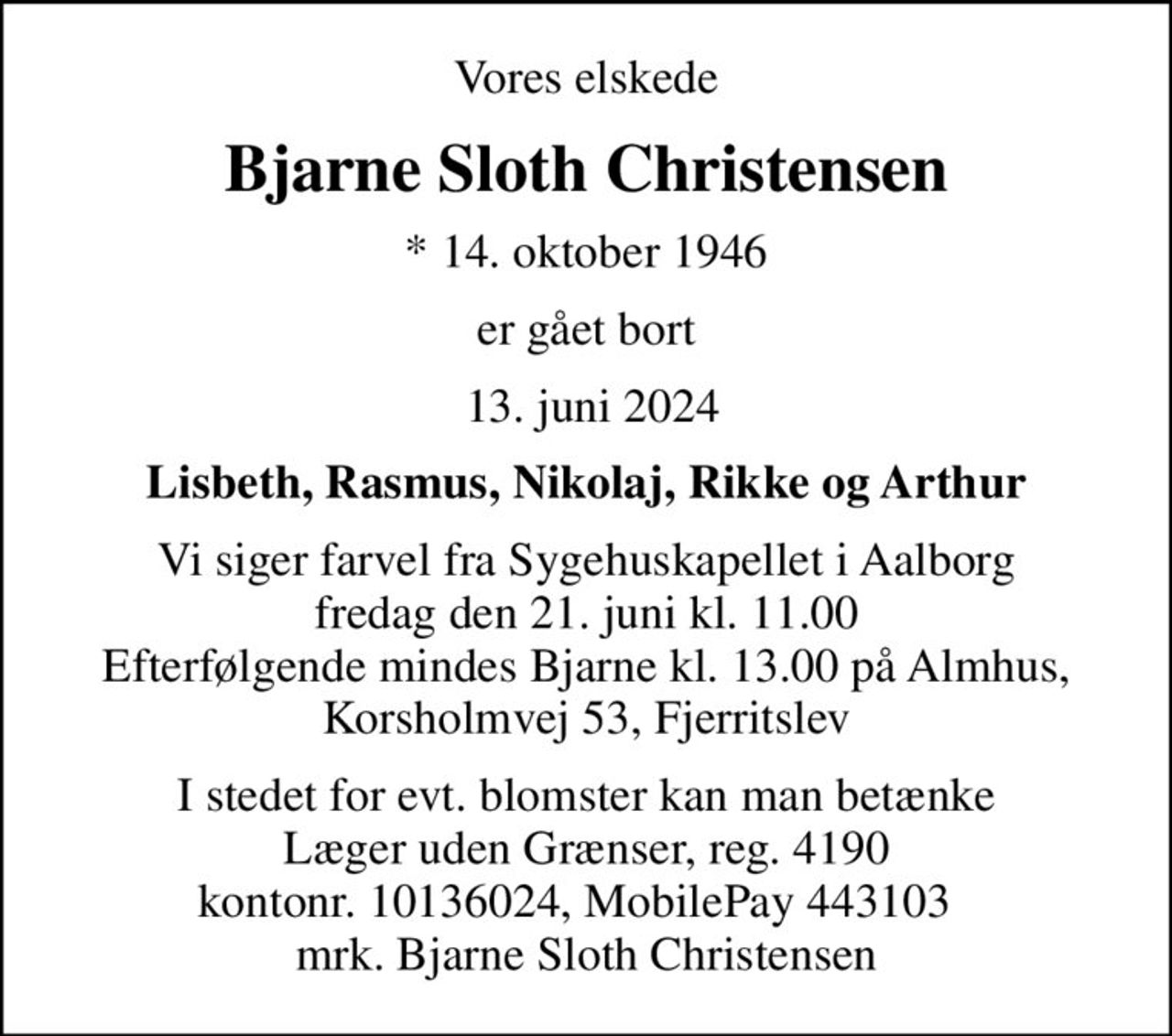 Vores elskede
Bjarne Sloth Christensen
* 14. oktober 1946
er gået bort
 13. juni 2024
Lisbeth, Rasmus, Nikolaj, Rikke og Arthur
Vi siger farvel fra Sygehuskapellet i Aalborg fredag den 21. juni kl. 11.00 Efterfølgende mindes Bjarne kl. 13.00 på Almhus, Korsholmvej 53, Fjerritslev
I stedet for evt. blomster kan man betænke
					Læger uden Grænser reg.4190kontonr.10136024mrk. Bjarne Sloth
					Christensen