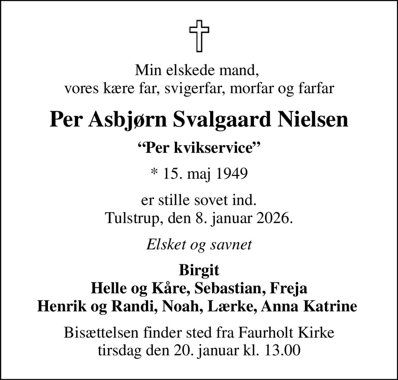 Min elskede mand,  vores kære far, svigerfar, morfar og farfar
Per Asbjørn Svalgaard Nielsen
Per kvikservice
* 15. maj 1949
er stille sovet ind. Tulstrup, den 8. januar 2026.
Elsket og savnet
Birgit Helle og Kåre, Sebastian, Freja Henrik og Randi, Noah, Lærke, Anna Katrine 
Bisættelsen finder sted fra Faurholt Kirke  tirsdag den 20. januar kl. 13.00