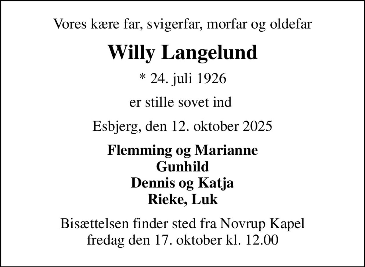 Vores kære far, svigerfar, morfar og oldefar
Willy Langelund
* 24. juli 1926
er stille sovet ind 
Esbjerg, den 12. oktober 2025
Flemming og Marianne Gunhild Dennis og Katja Rieke, Luk
Bisættelsen finder sted fra Novrup Kapel  fredag den 17. oktober kl. 12.00