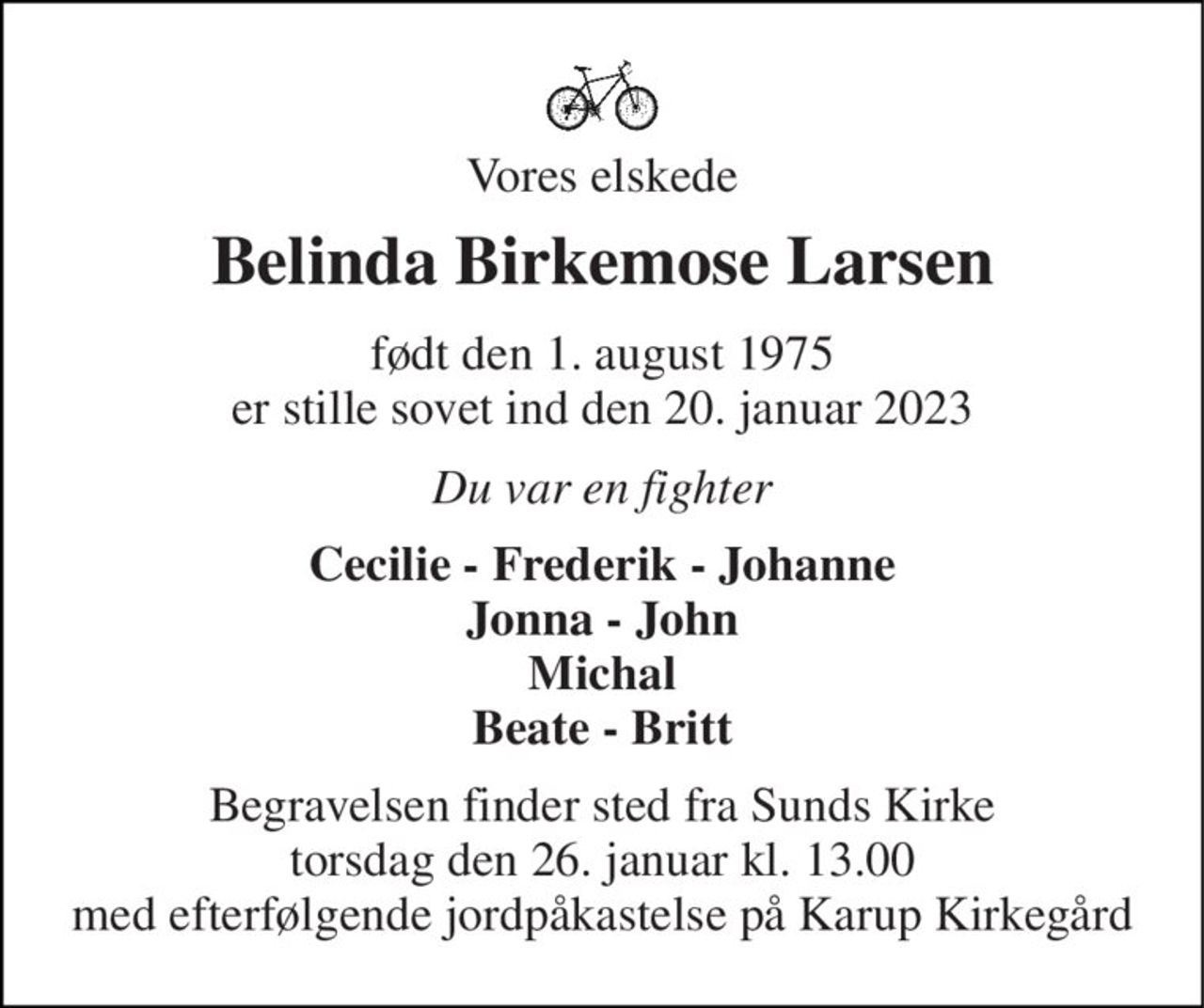 Vores elskede 
Belinda Birkemose Larsen 
født den 1. august 1975 er stille sovet ind den 20. januar 2023 
Du var en fighter 
Cecilie - Frederik - Johanne Jonna - John Michal Beate - Britt 
Begravelsen finder sted fra Sunds Kirke torsdag den 26. januar kl. 13.00 med efterfølgende jordpåkastelse på Karup Kirkegård
