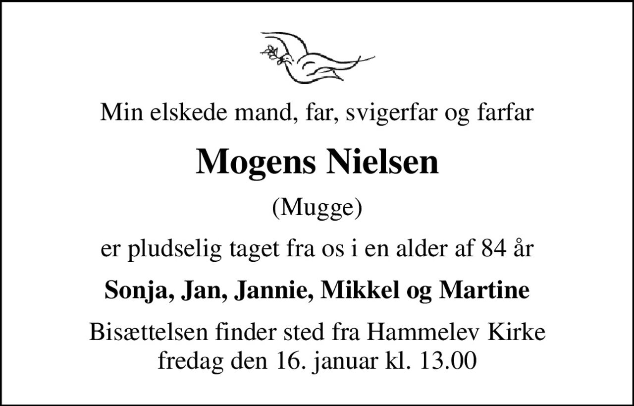 Min elskede mand, far, svigerfar og farfar
Mogens Nielsen
(Mugge)
er pludselig taget fra os i en alder af 84 år
Sonja, Jan, Jannie, Mikkel og Martine
Bisættelsen finder sted fra Hammelev Kirke  fredag den 16. januar kl. 13.00
