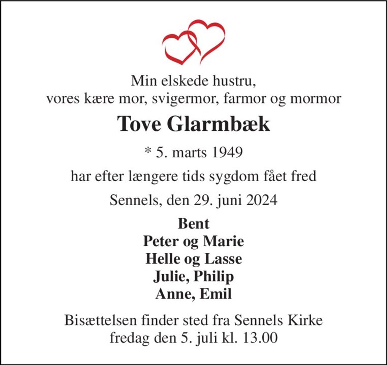 Min elskede hustru, vores kære mor, svigermor, farmor og mormor 
Tove Glarmbæk 
*​ 5. marts 1949 
har efter længere tids sygdom fået fred 
Sennels, den 29. juni 2024 
Bent Peter og Marie Helle og Lasse Julie, Philip Anne, Emil 
Bisættelsen​ finder sted fra Sennels Kirke​ fredag den 5. juli​ kl. 13.00