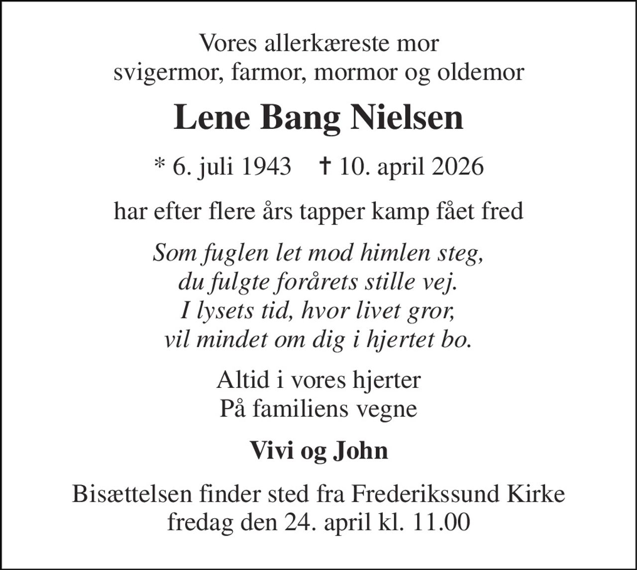 Vores allerkæreste mor svigermor, farmor, mormor og oldemor 
Lene Bang Nielsen 
* 6. juli 1943    ✝ 10. april 2026 
har efter flere års tapper kamp fået fred 
Som fuglen let mod himlen steg, du fulgte forårets stille vej. I lysets tid, hvor livet gror, vil mindet om dig i hjertet bo. 
Altid i vores hjerter På familiens vegne 
Vivi og John 
Bisættelsen finder sted fra Frederikssund Kirke fredag den 24. april kl. 11.00