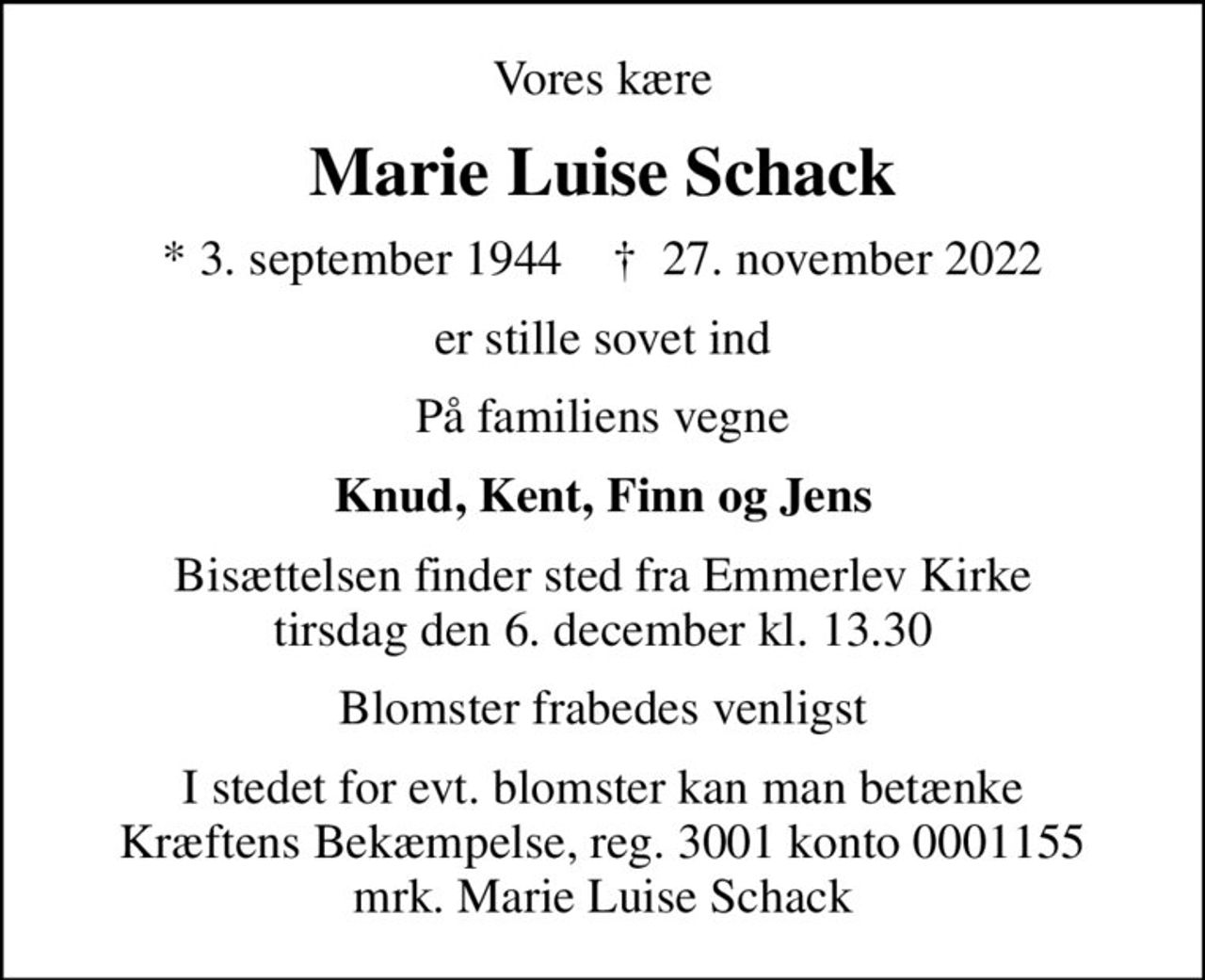 Vores kære
Marie Luise Schack
* 3. september 1944    ✝ 27. november 2022
er stille sovet ind
På familiens vegne
Knud, Kent, Finn og Jens
Bisættelsen finder sted fra Emmerlev Kirke  tirsdag den 6. december kl. 13.30 
Blomster frabedes venligst
I stedet for evt. blomster kan man betænke
					Kræftens Bekæmpelse reg.3001konto0001155mrk. Marie Luise
					Schack