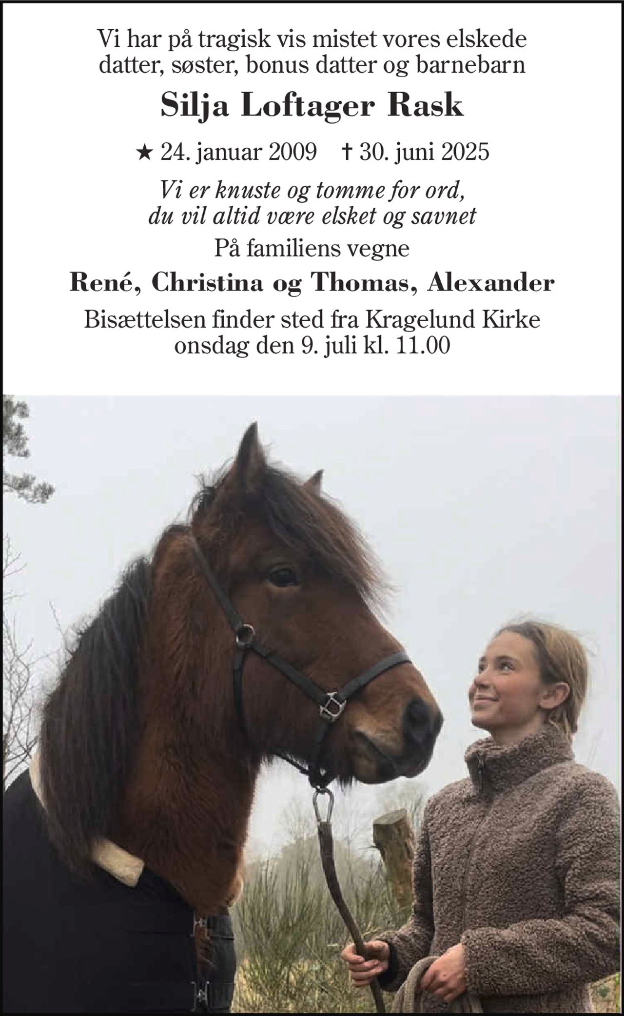 Vi har på tragisk vis mistet vores elskede datter, søster, bonus datter og barnebarn
Silja Loftager Rask
* 24. januar 2009    ✝ 30. juni 2025
Vi er knuste og tomme for ord, du vil altid være elsket og savnet
På familiens vegne
René, Christina og Thomas, Alexander
Bisættelsen finder sted fra Kragelund Kirke  onsdag den 9. juli kl. 11.00