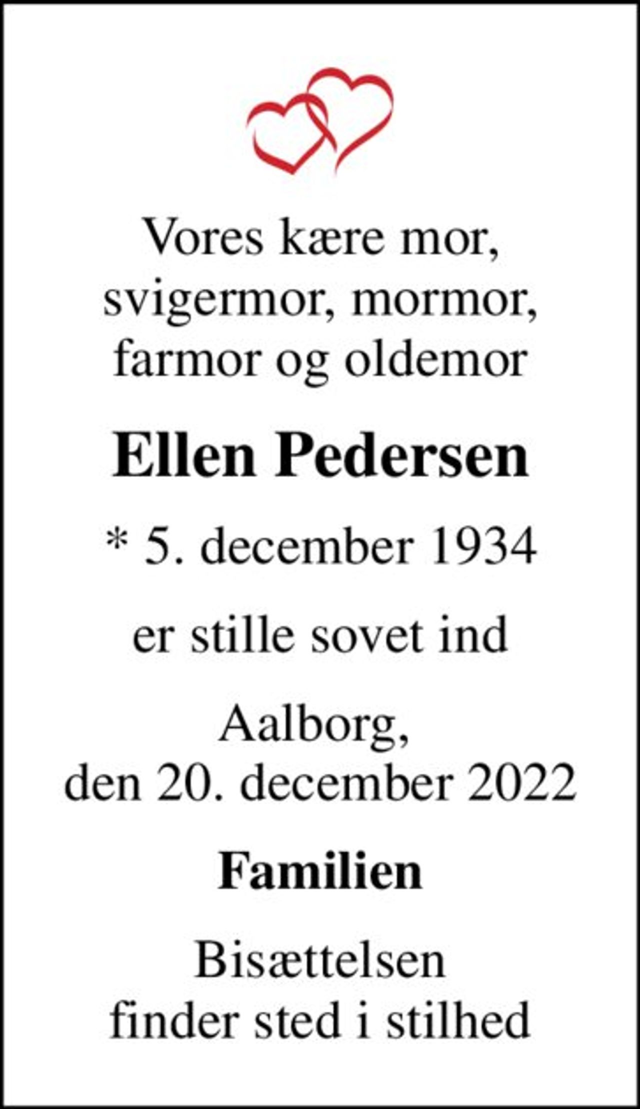 Vores kære mor, svigermor, mormor, farmor og oldemor
Ellen Pedersen
* 5. december 1934
er stille sovet ind
Aalborg,  den 20. december 2022
Familien
Bisættelsen finder sted i stilhed