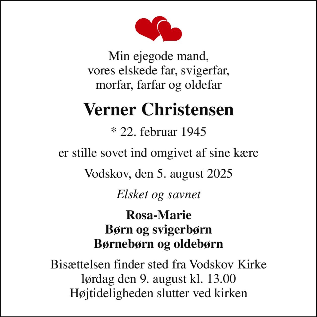 Min ejegode mand, vores elskede far, svigerfar, morfar, farfar og oldefar
Verner Christensen
* 22. februar 1945
er stille sovet ind omgivet af sine kære
Vodskov, den 5. august 2025
Elsket og savnet
Rosa-Marie Børn og svigerbørn Børnebørn og oldebørn
Bisættelsen finder sted fra Vodskov Kirke  lørdag den 9. august kl. 13.00  Højtideligheden slutter ved kirken