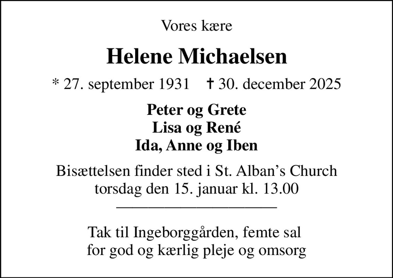 Vores kære
Helene Michaelsen
* 27. september 1931    ✝ 30. december 2025
Peter og Grete Lisa og René Ida, Anne og Iben
Bisættelsen finder sted i St. Albans Church  torsdag den 15. januar kl. 13.00  
Tak til Ingeborggården, femte sal  for god og kærlig pleje og omsorg