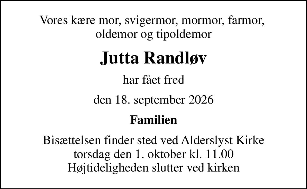 Vores kære mor, svigermor, mormor, farmor,  oldemor og tipoldemor
Jutta Randløv
har fået fred
den 18. september 2026
Familien
Bisættelsen finder sted ved Alderslyst Kirke  torsdag den 1. oktober kl. 11.00  Højtideligheden slutter ved kirken