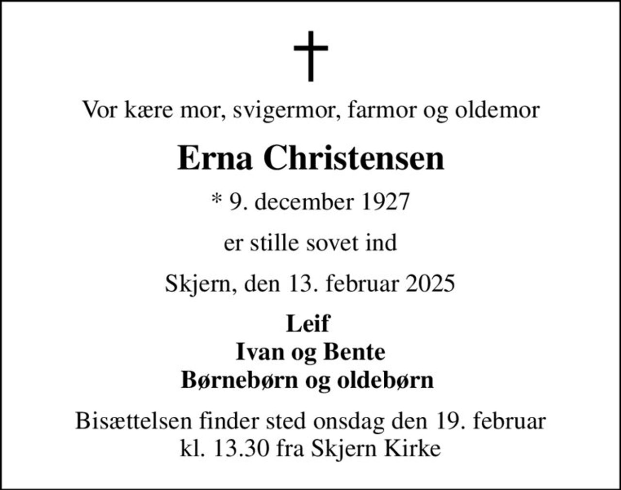 Vor kære mor, svigermor, farmor og oldemor
Erna Christensen
* 9. december 1927
er stille sovet ind
Skjern, den 13. februar 2025
Leif  Ivan og Bente Børnebørn og oldebørn 
Bisættelsen finder sted onsdag den 19. februar kl. 13.30 fra Skjern Kirke