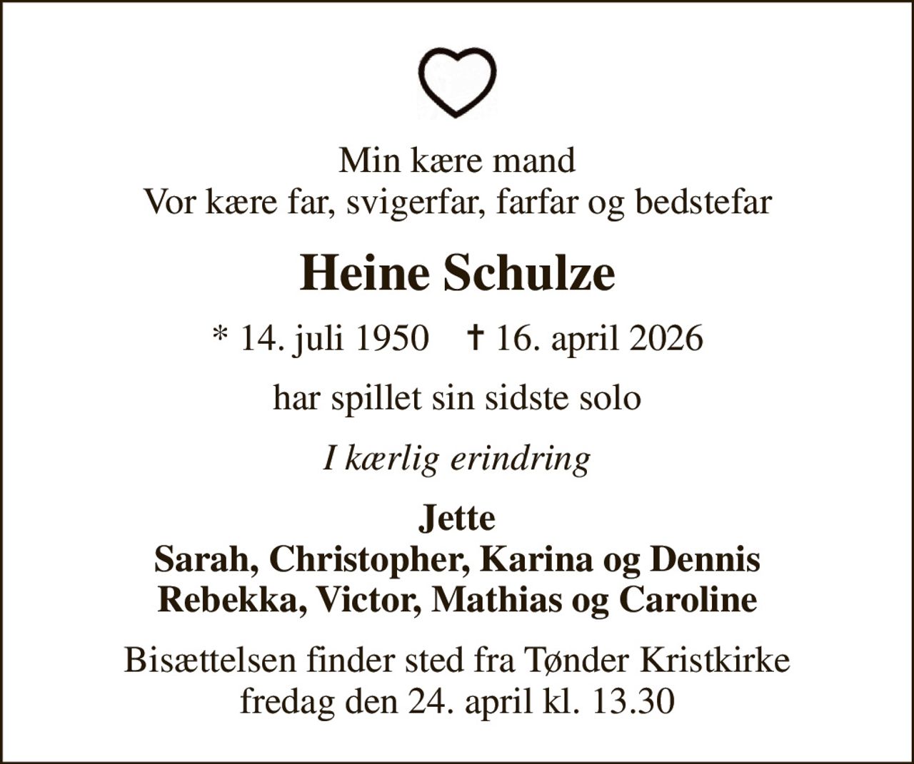 Min kære mand Vor kære far, svigerfar, farfar og bedstefar
Heine Schulze
* 14. juli 1950    ✝ 16. april 2026
har spillet sin sidste solo
I kærlig erindring
Jette Sarah, Christopher, Karina og Dennis Rebekka, Victor, Mathias og Caroline
Bisættelsen finder sted fra Tønder Kristkirke  fredag den 24. april kl. 13.30