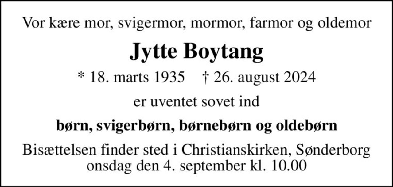 Vor kære mor, svigermor, mormor, farmor og oldemor
Jytte Boytang
* 18. marts 1935    ✝ 26. august 2024
er uventet sovet ind
børn, svigerbørn, børnebørn og oldebørn
Bisættelsen finder sted i Christianskirken, Sønderborg  onsdag den 4. september kl. 10.00