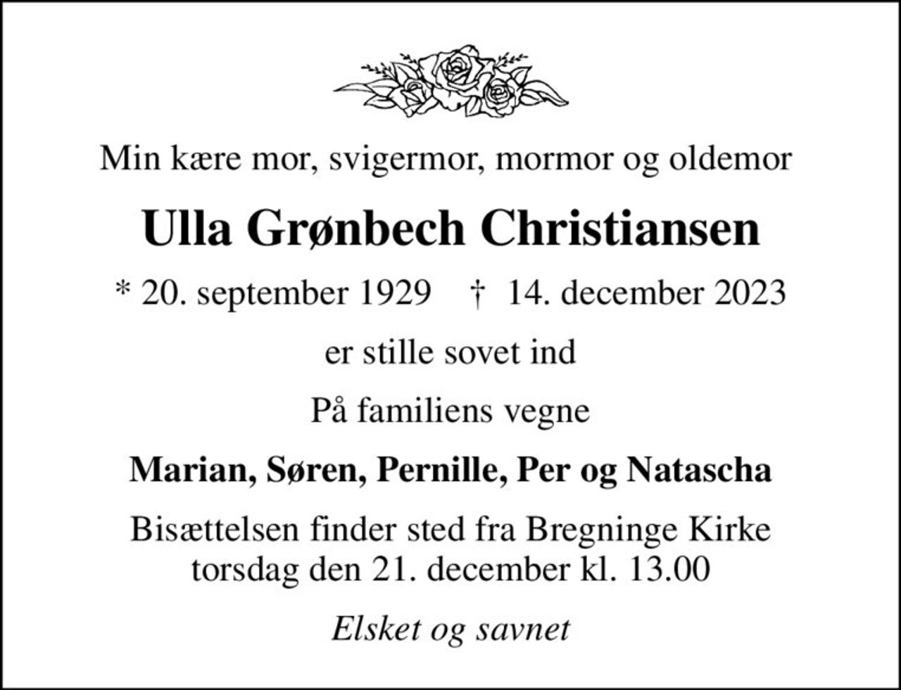 Min kære mor, svigermor, mormor og oldemor 
Ulla Grønbech Christiansen
* 20. september 1929    ✝ 14. december 2023
er stille sovet ind
På familiens vegne
Marian, Søren, Pernille, Per og Natascha
Bisættelsen finder sted fra Bregninge Kirke  torsdag den 21. december kl. 13.00 
Elsket og savnet
