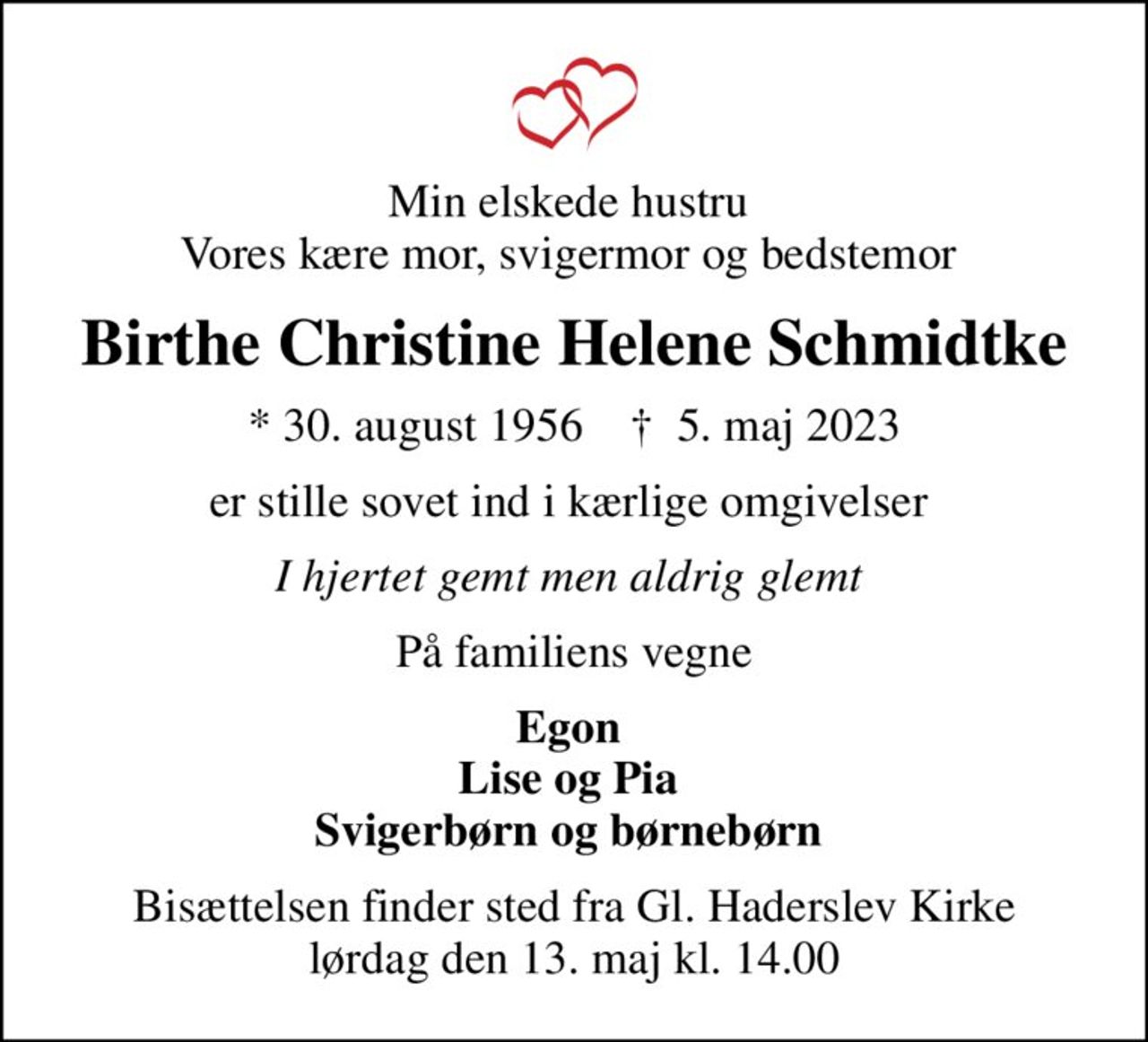 Min elskede hustru  Vores kære mor, svigermor og bedstemor 
Birthe Christine Helene Schmidtke
* 30. august 1956    ✝ 5. maj 2023
er stille sovet ind i kærlige omgivelser 
I hjertet gemt men aldrig glemt 
På familiens vegne
Egon  Lise og Pia  Svigerbørn og børnebørn 
Bisættelsen finder sted fra Gl. Haderslev Kirke  lørdag den 13. maj kl. 14.00
