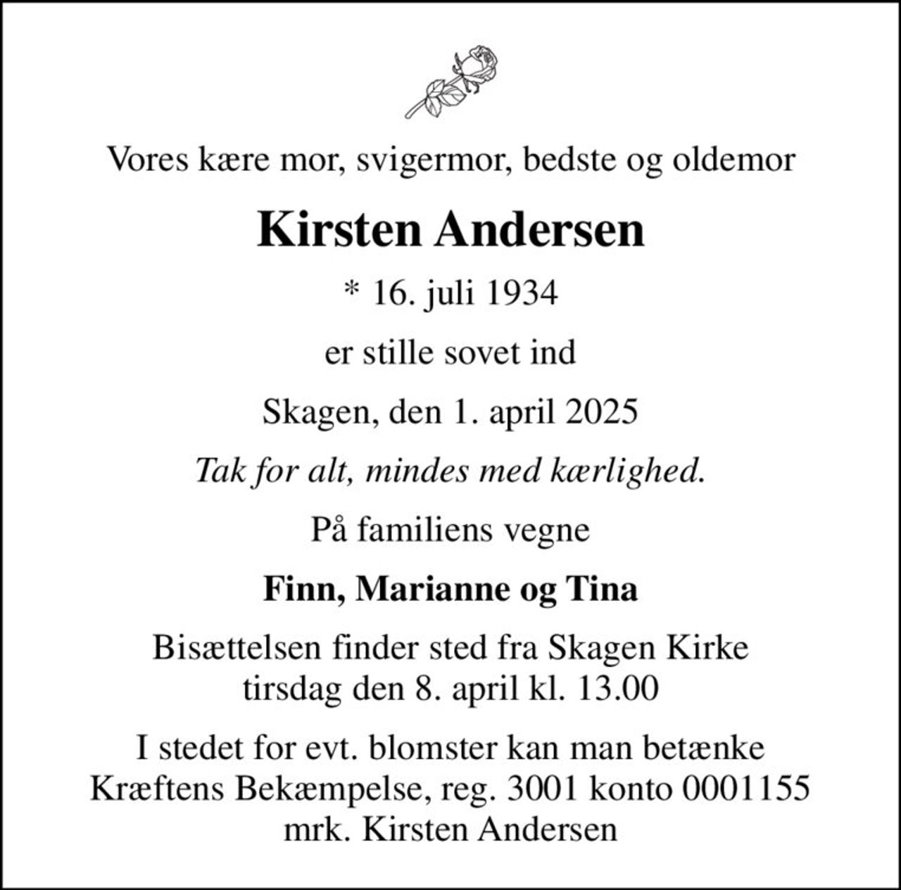 Vores kære mor, svigermor, bedste og oldemor
Kirsten Andersen
* 16. juli 1934
er stille sovet ind
Skagen, den 1. april 2025
Tak for alt, mindes med kærlighed.
På familiens vegne
Finn, Marianne og Tina
Bisættelsen finder sted fra Skagen Kirke  tirsdag den 8. april kl. 13.00 
I stedet for evt. blomster kan man betænke
					Kræftens Bekæmpelse reg.3001konto0001155mrk. Kirsten
					Andersen