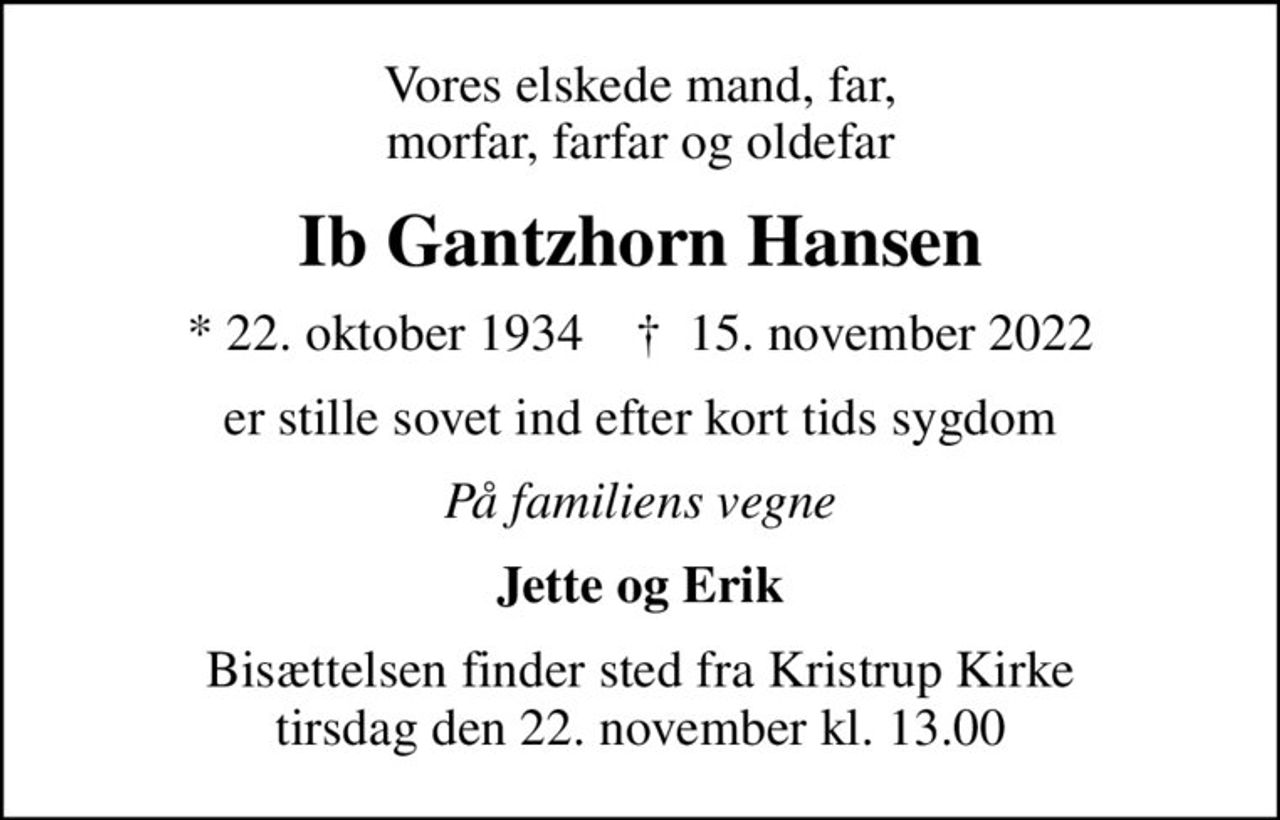 Vores elskede mand, far, morfar, farfar og oldefar
Ib Gantzhorn Hansen
* 22. oktober 1934    ✝ 15. november 2022
er stille sovet ind efter kort tids sygdom
På familiens vegne
Jette og Erik
Bisættelsen finder sted fra Kristrup Kirke  tirsdag den 22. november kl. 13.00