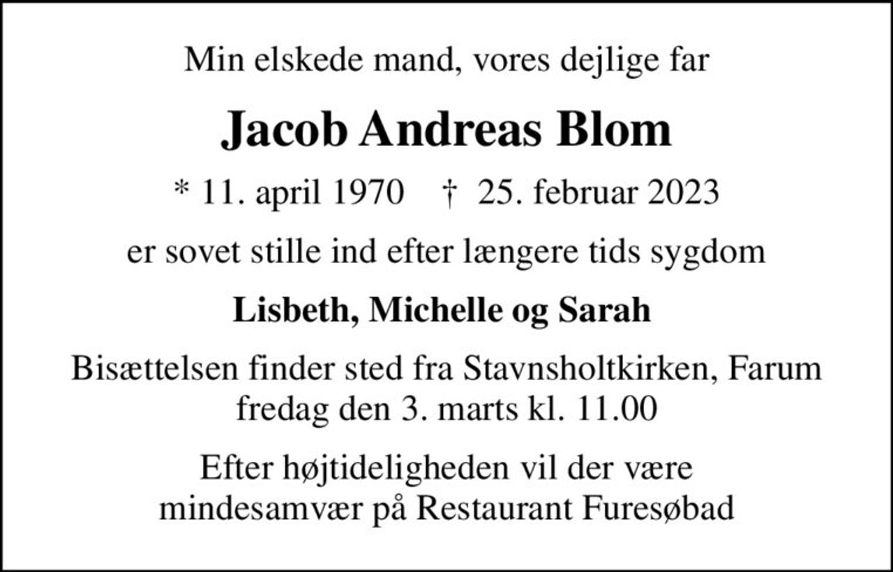 Min elskede mand, vores dejlige far
Jacob Andreas Blom
* 11. april 1970    ✝ 25. februar 2023
er sovet stille ind efter længere tids sygdom
Lisbeth, Michelle og Sarah 
Bisættelsen finder sted fra Stavnsholtkirken, Farum  fredag den 3. marts kl. 11.00 
Efter højtideligheden vil der være mindesamvær på Restaurant Furesøbad