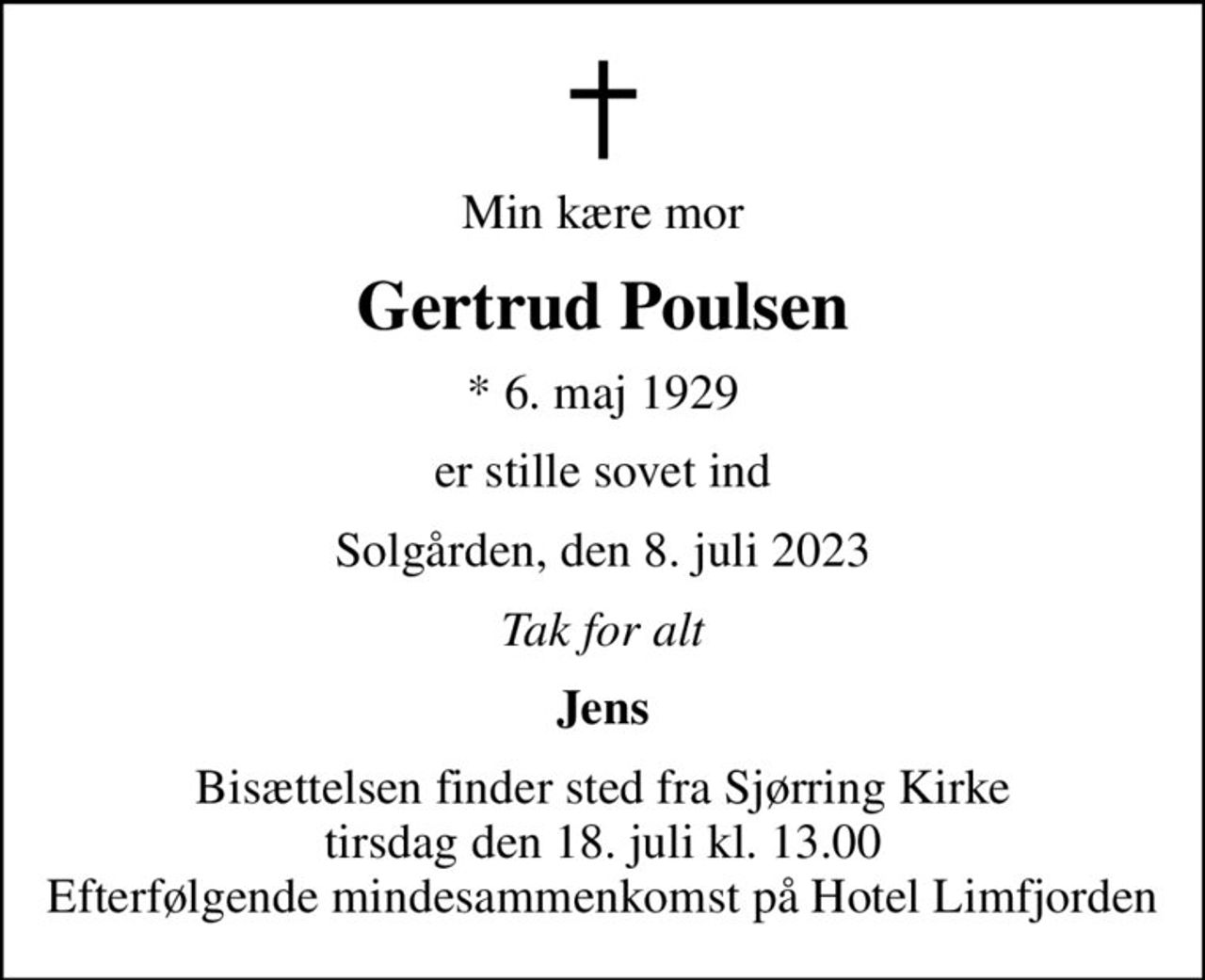 Min kære mor
Gertrud Poulsen
* 6. maj 1929
er stille sovet ind
Solgården, den 8. juli 2023
Tak for alt
Jens
Bisættelsen finder sted fra Sjørring Kirke  tirsdag den 18. juli kl. 13.00  Efterfølgende mindesammenkomst på Hotel Limfjorden