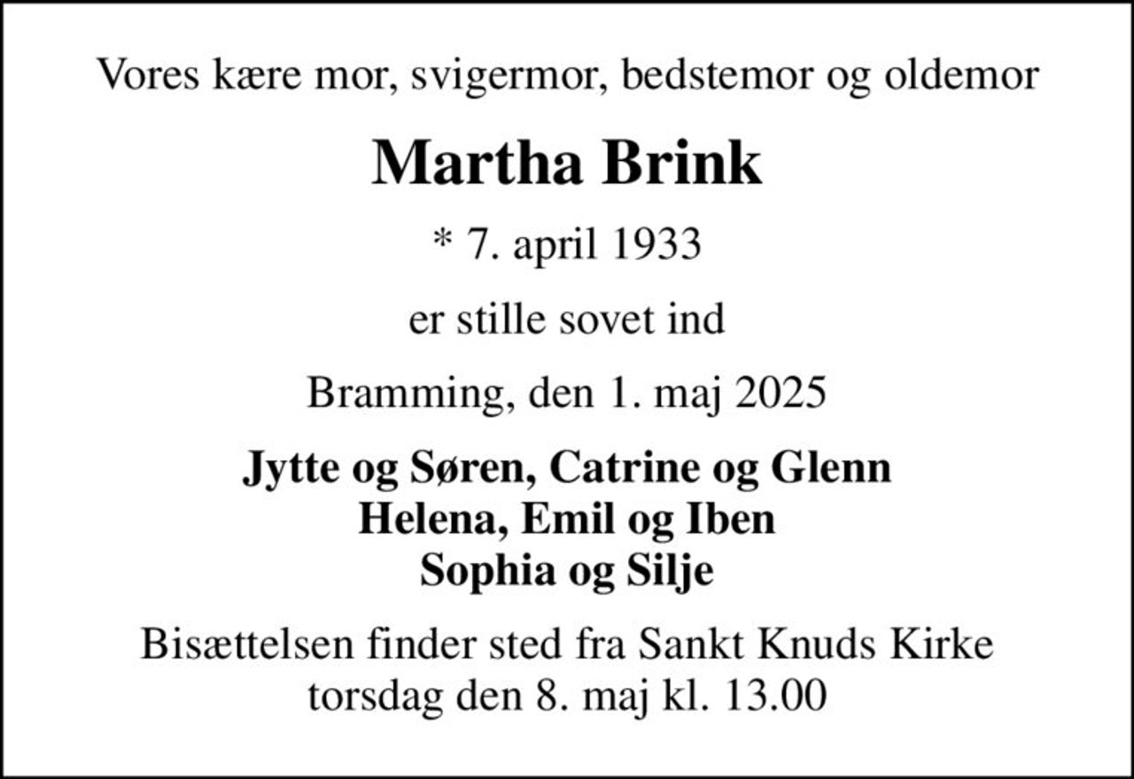 Vores kære mor, svigermor, bedstemor og oldemor
Martha Brink
* 7. april 1933
er stille sovet ind
Bramming, den 1. maj 2025
Jytte og Søren, Catrine og Glenn Helena, Emil og Iben Sophia og Silje
Bisættelsen finder sted fra Sankt Knuds Kirke  torsdag den 8. maj kl. 13.00